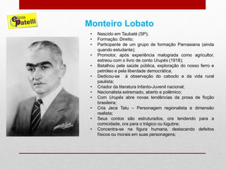 Monteiro Lobato
• Nascido em Taubaté (SP);
• Formação: Direito;
• Participante de um grupo de formação Parnasiana (ainda
quando estudante);
• Promotor, após experiência malograda como agricultor,
estreou com o livro de conto Urupês (1918);
• Batalhou pela saúde pública, exploração do nosso ferro e
petróleo e pela liberdade democrática;
• Dedicou-se à observação do caboclo e da vida rural
paulista;
• Criador da literatura Infanto-Juvenil nacional;
• Nacionalista extremado, aberto e polêmico;
• Com Urupês abre novas tendências da prosa de ficção
brasileira;
• Cria Jeca Tatu – Personagem regionalista e dimensão
realista;
• Seus contos são estruturados, ora tendendo para a
comicidade, ora para o trágico ou lúgubre;
• Concentra-se na figura humana, destacando defeitos
físicos ou morais em suas personagens;
 