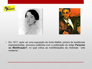 • Em 1917, após ver uma exposição de Anita Malfati, pintora de tendências
expressionistas, provocou polêmica com a publicação do artigo Paranoia
ou Mistificação?, no qual critica as manifestações da chamada ´´arte
moderna``.
 