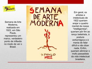Semana de Arte
Moderna,
realizada em
1922, em São
Paulo,
representou um
marco, verdadeiro
ponto de inflexão
no modo de ver o
Brasil.
Em geral, os
artistas e
intelectuais de
1922 queriam
arejar o quadro
mental da nossa
"intelligentsia",
queriam pôr fim ao
ranço beletrista, à
postura
verborrágica e à
mania de falar
difícil e não dizer
nada. Enfim,
queriam eliminar o
mofo passadista
da vida intelectual
brasileira.
 