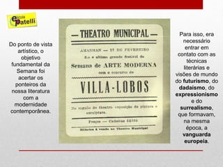 Do ponto de vista
artístico, o
objetivo
fundamental da
Semana foi
acertar os
ponteiros da
nossa literatura
com a
modernidade
contemporânea.
Para isso, era
necessário
entrar em
contato com as
técnicas
literárias e
visões de mundo
do futurismo, do
dadaísmo, do
expressionismo
e do
surrealismo,
que formavam,
na mesma
época, a
vanguarda
europeia.
 
