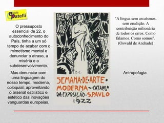 O pressuposto
essencial de 22, o
autoconhecimento do
País, tinha a um só
tempo de acabar com o
mimetismo mental e
denunciar o atraso, a
miséria e o
subdesenvolvimento.
Mas denunciar com
uma linguagem do
nosso tempo, moderna,
coloquial, aproveitando
o arsenal estilístico e
estético das inovações
vanguardas europeias.
"A língua sem arcaísmos,
sem erudição. A
contribuição milionária
de todos os erros. Como
falamos. Como somos".
(Oswald de Andrade)
Antropofagia
 