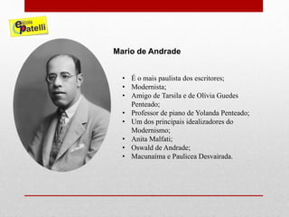 • É o mais paulista dos escritores;
• Modernista;
• Amigo de Tarsila e de Olívia Guedes
Penteado;
• Professor de piano de Yolanda Penteado;
• Um dos principais idealizadores do
Modernismo;
• Anita Malfati;
• Oswald de Andrade;
• Macunaíma e Paulicea Desvairada.
Mario de Andrade
 