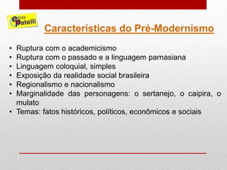 Características do Pré-Modernismo
• Ruptura com o academicismo
• Ruptura com o passado e a linguagem parnasiana
• Linguagem coloquial, simples
• Exposição da realidade social brasileira
• Regionalismo e nacionalismo
• Marginalidade das personagens: o sertanejo, o caipira, o
mulato
• Temas: fatos históricos, políticos, econômicos e sociais
 