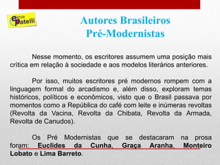 Autores Brasileiros
Pré-Modernistas
Nesse momento, os escritores assumem uma posição mais
crítica em relação à sociedade e aos modelos literários anteriores.
Por isso, muitos escritores pré modernos rompem com a
linguagem formal do arcadismo e, além disso, exploram temas
históricos, políticos e econômicos, visto que o Brasil passava por
momentos como a República do café com leite e inúmeras revoltas
(Revolta da Vacina, Revolta da Chibata, Revolta da Armada,
Revolta de Canudos).
Os Pré Modernistas que se destacaram na prosa
foram: Euclides da Cunha, Graça Aranha, Monteiro
Lobato e Lima Barreto.
 