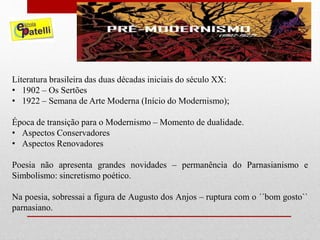 Literatura brasileira das duas décadas iniciais do século XX:
• 1902 – Os Sertões
• 1922 – Semana de Arte Moderna (Início do Modernismo);
Época de transição para o Modernismo – Momento de dualidade.
• Aspectos Conservadores
• Aspectos Renovadores
Poesia não apresenta grandes novidades – permanência do Parnasianismo e
Simbolismo: sincretismo poético.
Na poesia, sobressai a figura de Augusto dos Anjos – ruptura com o ´´bom gosto``
parnasiano.
 