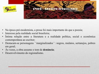 • Na época pré-modernista, a prosa foi mais importante do que a poesia;
• Interesse pela realidade social brasileira;
• Íntima relação entre a literatura e a realidade política, social e econômica
contemporânea ao escritor;
• Destacam-se personagens ´´marginalizados``: negros, mulatos, sertanejos, pobres
em geral;
• Às vezes, a obra assume o tom de denúncia;
• Desenvolvimento do regionalismo.
 
