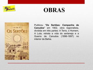OBRAS
Publicou "Os Sertões: Campanha de
Canudos" em 1902, obra regionalista,
dividida em três partes: A Terra, o Homem,
A Luta; retrata a vida do sertanejo e a
Guerra de Canudos (1896-1897) no
interior da Bahia.
 