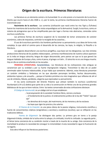 Origen de la escritura. Primeras literaturas
          La literatura es un elemento común a la humanidad. Es un arte previo a la invención de la escritura
(hecho que ocurre hacia el año 3500 a. c.), por lo tanto, las primeras manifestaciones literarias fueron de
transmisión oral.
          Nacimiento de la escritura: Los sumerios (civilización que nació entre los ríos Tigris y Éufrates)
fueron los inventores de la escritura (los restos arqueológicos así lo demuestra). Surgió, la escritura, como un
sistema de pictogramas que se fue simplificando para dar lugar a formas más abstractas, conocidas como
escritura cuneiforme.
          Las primeras formas de escritura surgieron de la necesidad de tomar anotaciones de carácter
económico, cobro de impuestos, controlar la recogida de las cosechas…
          El uso de la escritura permitió a los hombres perfeccionar su pensamiento y sus ideas de forma más
compleja, lo que abrió el camino para el desarrollo de las ciencias, las leyes, la religión, la filosofía o la
literatura.
          Los egipcios desarrollaron una escritura jeroglífica, cuya base son los ideogramas. Las más remotas
producciones literarias de los pueblos indoeuropeos , primeras manifestaciones de nuestra cultura aparecen
en la India en lengua sánscrita; lengua de origen desconocido, pero parece ser que es la que generó las
lenguas habladas de Europa y Asia, como el persa, el griego o el latín… El sánscrito no es una lengua muerta.
Hoy en día se continúa enseñando en las escuelas.
          PRIMERAS LITERATURAS. Características.- Las literaturas de las civilizaciones más antiguas se
caracterizan por su oralidad y por su fuerte impregnación religiosa. Transmitían la idea de un poder
omnímodo sobre humano indestructible, al que había que someterse. Además, estas literaturas presentan
un carácter simbólico y fantasioso en las que abundan personajes terribles, hechos descomunales,
ambientes lujosos y de ensueño..., porque el hombre primitivo era más imaginativo que reflexivo de ahí el
uso de símbolos, fábulas, parábolas, alegorías que expresaban su pensamiento.
          El rey asirio (civilización del Oriente Próximo que utilizan también la escritura cuneiforme)
Asurbanipal (s.VII a.C) dedicó gran parte de su vida a la construcción en Nínive una de las primeras grandes
bibliotecas de las que se tiene noticias. Entre los textos conservados de estas civilizaciones destacan:
          El Código de Hammurabi: es un código civil en el que establecen:
                        .- la jerarquización de la sociedad: hombres libres, siervos y esclavos
                          .- el fundamento de la justicia: el ordenamiento jurídico de la ley del “Talión” (ojo por
                          ojo”
                          .- los derechos de la mujer, del matrimonio, de los menores y de los esclavos
                          .- las leyes que rigen los precios y los salarios.
                 El Poema de la Creación: es una pieza clásica de la poesía religiosa, instrumento científico y
fuente de conocimientos crípticos (enigmáticos y secretos) y esotéricos (ocultos), que se reflejarán en las
tradiciones bíblicas.
                 Poema de Gilgamesh: Se distinguen dos partes: La primera gira en torno a la pareja
Gilgamesh-Enkidu; símbolo de la lucha entre lo salvaje y lo civilizado; triunfa lo civilizado. La segunda parte ,
el héroe toma conciencia de su condición mortal a través de la muerte de su amigo. Esta conciencia de la
mortalidad le produce la necesidad de conseguir la inmortalidad. A esta necesidad le sigue la frustración de
no logarlo.
     Esta obra influye en las literaturas posteriores:
 