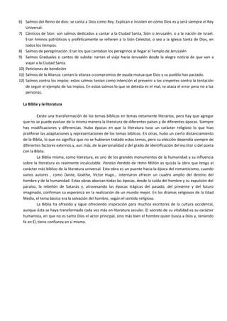 6) Salmos del Reino de dios: se canta a Dios como Rey. Explican e insisten en cómo Dios es y será siempre el Rey
    Universal.
7) Cánticos de Sion: son salmos dedicados a cantar a la Ciudad Santa, Sión o Jerusalén, o a la nación de Israel.
    Eran himnos patrióticos y proféticamente se refieren a la Sión Celestial, o sea a la Iglesia Santa de Dios, en
    todos los tiempos.
8) Salmos de peregrinación. Eran los que cantaban los peregrinos al llegar al Templo de Jerusalén
9) Salmos Graduales o cantos de subida: narran el viaje hacia Jerusalén desde la alegre noticia de que van a
    viajar a la Ciudad Santa.
10) Peticiones de bendición
11) Salmos de la Alianza: cantan la alianza o compromiso de ayuda mutua que Dios y su pueblo han pactado.
12) Salmos contra los impíos: estos salmos tenían como intención el prevenir a los creyentes contra la tentación
    de seguir el ejemplo de los impíos. En estos salmos lo que se detesta es el mal, se ataca el error pero no a las
    personas.

  La Biblia y la literatura

           Existe una transformación de los temas bíblicos en temas netamente literarios, pero hay que agregar
  que no se puede evaluar de la misma manera la literatura de diferentes países y de diferentes épocas. Siempre
  hay modificaciones y diferencias. Hubo épocas en que la literatura tuvo un carácter religioso lo que hizo
  proliferar las adaptaciones y representaciones de los temas bíblicos. En otras, hubo un cierto distanciamiento
  de la Biblia, lo que no significa que no se hubieran tratado estos temas, pero su elección dependía siempre de
  diferentes factores externos y, aun más, de la personalidad y del grado de identificación del escritor o del poeta
  con la Biblia.
           La Biblia misma, como literatura, es uno de los grandes monumentos de la humanidad y su influencia
  sobre la literatura es realmente incalculable. Paraíso Perdido de Hohn Millón es quizás la obra que tenga el
  carácter más bíblico de la literatura universal. Esta obra es un puente hacia la época del romanticismo, cuando
  varios autores , como Dante, Goethe, Víctor Hugo… intentaron ofrecer un cuadro amplio del destino del
  hombre y de la humanidad. Estas obras abarcan todas las épocas, desde la caída del hombre y su expulsión del
  paraíso, la rebelión de Satanás y, atravesando las épocas trágicas del pasado, del presente y del futuro
  imaginado, confirman su esperanza en la realización de un mundo mejor. En los dramas religiosos de la Edad
  Media, el tema básico era la salvación del hombre, según el sentido religioso.
           La Biblia ha ofrecido y sigue ofreciendo inspiración para muchos escritores de la cultura occidental,
  aunque ésta se haya transformado cada vez más en literatura secular. El secreto de su vitalidad es su carácter
  humanista, en que no es tanto Dios el actor principal, sino más bien el hombre quien busca a Dios y, teniendo
  fe en Él, tiene confianza en sí mismo.
 