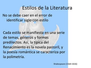 Estilos de la Literatura No se debe caer en el error de identificar siglo con estilo Cada estilo se manifiesta en una serie de temas, géneros y formas predilectos. Así, la típica del Renacimiento es la novela pastoril, y la poesía romántica se caracteriza por la polimetría. Cada estilo se manifiesta en una serie de temas, géneros y formas predilectos. Así, la típica del Renacimiento es la novela pastoril, y la poesía romántica se caracteriza por la polimetría. Shakespeare (1564-1616) ‏ 
