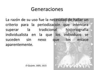 Generaciones La razón de su uso fue la necesidad de hallar un criterio para la periodización que intentara superar la tradicional historiografía individualista en la que los individuos se suceden sin nexo que los enlace aparentemente. El Quijote , 1605, 1615 
