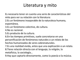 Literatura y mito Es necesario tener en cuenta una serie de características del mito para ver su relación con la literatura: Es un fenómeno inseparable de la naturaleza humana, espontánea. Es un fenómeno colectivo, de cultura. No es racional. Es producto de la cultura. En los tiempos primitivos, suele concretarse en una personificación de fenómenos naturales o un relato de los hechos humanizados de seres sobrenaturales. Es una realidad vivida, antes que una explicación o un relato. Tiene relación directa con el lenguaje, la religión, la metafísica, la sociología… Hay que captarlo directamente, como la poesía o la música. 