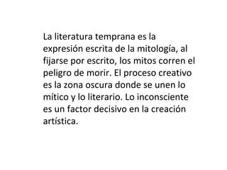 La literatura temprana es la expresión escrita de la mitología, al fijarse por escrito, los mitos corren el peligro de morir. El proceso creativo es la zona oscura donde se unen lo mítico y lo literario. Lo inconsciente es un factor decisivo en la creación artística. 