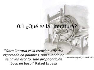 0.1 ¿Qué es la Literatura? “ Obra literaria es la creación artística expresada en palabras, aun cuando no se hayan escrito, sino propagado de boca en boca .” Rafael Lapesa La metamorfosis , Franz Kafka 