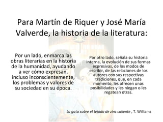 Para Martín de Riquer y José María Valverde, la historia de la literatura: Por un lado, enmarca las obras literarias en la historia de la humanidad, ayudando a ver cómo expresan, incluso inconscientemente, los problemas y valores de su sociedad en su época. Por otro lado, señala su historia interna, la evolución de sus formas expresivas, de los modos de escribir, de las relaciones de los autores con sus respectivas tradiciones, que, en cada momento, les ofrecen unas posibilidades y les niegan o les regatean otras. La gata sobre el tejado de zinc caliente  , T. Williams 