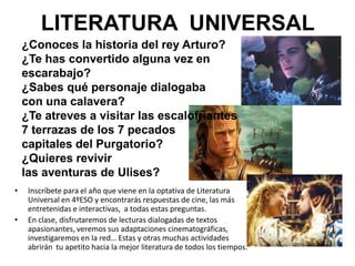 LITERATURA UNIVERSAL
    ¿Conoces la historia del rey Arturo?
    ¿Te has convertido alguna vez en
    escarabajo?
    ¿Sabes qué personaje dialogaba
    con una calavera?
    ¿Te atreves a visitar las escalofriantes
    7 terrazas de los 7 pecados
    capitales del Purgatorio?
    ¿Quieres revivir
    las aventuras de Ulises?
•    Inscríbete para el año que viene en la optativa de Literatura
     Universal en 4ºESO y encontrarás respuestas de cine, las más
     entretenidas e interactivas, a todas estas preguntas.
•    En clase, disfrutaremos de lecturas dialogadas de textos
     apasionantes, veremos sus adaptaciones cinematográficas,
     investigaremos en la red… Estas y otras muchas actividades
     abrirán tu apetito hacia la mejor literatura de todos los tiempos.
 