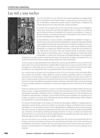 466 ࡯ LENGUA Y LITERATURA 1.° BACHILLERATO ࡯ © SANTILLANA EDUCACIÓN, S. L. ࡯
LITERATURA UNIVERSAL
Las mil y una noches es una colección de cuentos populares en lengua árabe
que no se fijó por escrito hasta el siglo XV, a pesar de que muchos de sus rela-
tos se difundieron oralmente durante toda la Edad Media e influyeron de
manera decisiva en las colecciones de cuentos europeas.
La versión más conocida de Las mil y una noches es la que nos ha llegado a
través de la traducción que Antoine Galland hizo en el siglo XVIII, a pesar de
que la influencia de esta compilación de cuentos sea evidente en nuestra li-
teratura anterior, lo que demuestra que se difundió por otros cauces a lo lar-
go de la Edad Media y los Siglos de Oro.
La obra presenta un marco narrativo –probablemente añadido en el siglo XIV–
que funciona como nexo entre el heterogéneo material de naturaleza folclóri-
ca que aglutina la obra. Este nexo en el que se insertan los relatos es muy sen-
cillo y puede resumirse del siguiente modo. El sultán persa Shahriyac manda
estrangular a su esposa por haberle sido infiel y, a partir de ese momento, to-
ma cada noche una nueva mujer que ordena asesinar al amanecer. Una de
estas mujeres es Scherezade, quien consigue despertar el interés del sultán
contándole un cuento que interrumpe a la llegada del alba, con el propósito
de alargar así su vida y evitar la sentencia de muerte. Esta situación se repite a lo largo de mil y una
noches, momento en el que el sultán decide perdonar la vida a Scherezade.
La técnica que se sigue para presentar los diferentes cuentos puede definirse como una técnica de
cajas chinas, tal y como la describe el novelista Mario Vargas Llosa, ya que en muchos de los cuen-
tos aparece un personaje que se convierte, a su vez, en eje de una nueva historia; de este modo,
los relatos se van engarzando entre sí, proporcionando cierta cohesión al conjunto.
Los cuentos que se incluyen son muy diversos entre sí. En Las mil y una noches se recogen fábu-
las y cuentos de animales, relatos piadosos, historias eróticas, episodios cómicos y paródicos,
narraciones con final trágico, novelas de caballerías (como la Historia de Achib, Garib y Sahim al-
Layl), novelas esotéricas (como la Historia de Hasib Karim al-Din), novelas didácticas (como la His-
toria de la esclava Tawaddud, que posteriormente inspiraría La doncella Teodor, de Lope de Vega)
e incluso novelas picarescas inspiradas en la literatura egipcia (como la Historia de Alí al-Zaybaq
al-Misrí).
Entre los cuentos que se incluyen en Las mil y una noches destacan tres largos relatos que han pa-
sado a ocupar un lugar preponderante tanto en la cultura oriental como en la occidental: Aladino
y la lámpara maravillosa, Simbad el marino y Alí Babá y los cuarenta ladrones. El caso de Aladino y de
Alí Babá es especialmente complejo, ya que ambas historias fueron añadidas a la compilación en
el siglo XVIII, gracias a la intervención del traductor francés Antoine Galland, quien afirmó haberlas
escuchado de un cuentista de Alepo en Siria.
En cuanto a los personajes, en los relatos se mezclan los personajes cotidianos y realistas que pro-
tagonizan muchos de los cuentos de ingenio con los seres mágicos y fantásticos de los cuentos
maravillosos. En el caso de los cuentos con fin ejemplarizante y didáctico resulta curioso compro-
bar que a menudo se opta por protagonistas animales a los que se dota de rasgos antropomórfi-
cos. Asimismo, se menciona a diversos personajes históricos e incluso se alude a la intervención
directa de Dios en muchos de los cuentos, especialmente en aquellos que tratan de explicar o de
defender algunos de los preceptos de la religión islámica.
Las mil y una noches son, sin duda, una de las colecciones de cuentos más importantes de la li-
teratura universal. Inspirada en fuentes como el Panchatantra hindú, entre otras, presenta una
compilación de historias y relatos que han sido la base de muchos de los textos de nuestra li-
teratura, convirtiéndose en un imprescindible eslabón literario entre la cultura oriental y la oc-
cidental.
Las mil y una noches
833173 _ 0456-0485.qxd 23/7/08 07:08 Página 466
 