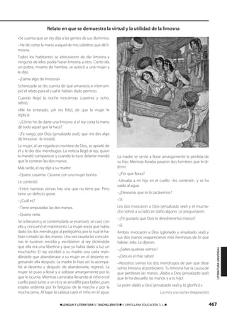 467࡯ LENGUA Y LITERATURA 1.° BACHILLERATO ࡯ © SANTILLANA EDUCACIÓN, S. L. ࡯
«Se cuenta que un rey dijo a las gentes de sus dominios:
–He de cortar la mano a aquel de mis súbditos que dé li-
mosna.
Todos los habitantes se abstuvieron de dar limosna y
ninguno de ellos podía hacer limosna a otro. Cierto día
un pobre, muerto de hambre, se acercó a una mujer y
le dijo:
–¡Dame algo de limosna!»
Scherezade se dio cuenta de que amanecía e interrum-
pió el relato para el cual le habían dado permiso.
Cuando llegó la noche trescientas cuarenta y ocho,
refirió:
«Me he enterado, ¡oh rey feliz!, de que la mujer le
replicó:
–¿Cómo he de darte una limosna si el rey corta la mano
de todo aquel que la hace?
–¡Te ruego, por Dios (¡ensalzado sea!), que me des algo
de limosna! –le insistió.
La mujer, al ser rogada en nombre de Dios, se apiadó de
él y le dio dos mendrugos. La noticia llegó al rey, quien
la mandó comparecer y cuando la tuvo delante mandó
que le cortaran las dos manos.
Más tarde, el rey dijo a su madre:
–Quiero casarme. Cásame con una mujer bonita.
Le contestó:
–Entre nuestras siervas hay una que no tiene par. Pero
tiene un defecto grave.
–¿Cuál es?
–Tiene amputadas las dos manos.
–Quiero verla.
Se la llevaron y al contemplarla se enamoró, se casó con
ella y consumó el matrimonio. La mujer era la que había
dado los dos mendrugos al pedigüeño, por lo cual le ha-
bían cortado las dos manos. Una vez casada las concubi-
nas le tuvieron envidia y escribieron al rey diciéndole
que ella era una libertina y que ya había dado a luz un
muchacho. El rey escribió a su madre una carta man-
dándole que abandonase a su mujer en el desierto re-
gresando ella después. La madre lo hizo así: la acompa-
ñó al desierto y después de abandonarla, regresó. La
mujer se puso a llorar y a sollozar amargamente por lo
que le ocurría. Mientras caminaba llevando al niño en el
cuello pasó junto a un río y se arrodilló para beber, pues
estaba sedienta por lo fatigoso de la marcha y por la
mucha pena. Al bajar la cabeza cayó el niño en el agua.
La madre se sentó a llorar amargamente la pérdida de
su hijo. Mientras lloraba pasaron dos hombres que le di-
jeron:
–¿Por qué lloras?
–Llevaba a mi hijo en el cuello –les contestó– y se ha
caído al agua.
–¿Desearías que te lo sacásemos?
–Sí.
Los dos invocaron a Dios (¡ensalzado sea!) y el mucha-
cho volvió a su lado sin daño alguno. Le preguntaron:
–¿Te gustaría que Dios te devolviese las manos?
–Sí.
Ambos invocaron a Dios (¡gloriado y ensalzado sea!) y
sus dos manos reaparecieron más hermosas de lo que
habían sido. Le dijeron:
–¿Sabes quiénes somos?
–¡Dios es el más sabio!
–Nosotros somos los dos mendrugos de pan que diste
como limosna al pordiosero. Tu limosna fue la causa de
que perdieses las manos. ¡Alaba a Dios (¡ensalzado sea!)
que te ha devuelto las manos y a tu hijo!
La joven alabó a Dios (¡ensalzado sea!) y lo glorificó.»
Las mil y una noches (Adaptación)
Relato en que se demuestra la virtud y la utilidad de la limosna
LITERATURAUNIVERSAL
833173 _ 0456-0485.qxd 23/7/08 07:08 Página 467
 