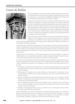 468 ࡯ LENGUA Y LITERATURA 1.° BACHILLERATO ࡯ © SANTILLANA EDUCACIÓN, S. L. ࡯
LITERATURA UNIVERSAL
El Cantar de Roldán es el cantar de gesta más antiguo de la literatura francesa.
La versión del Cantar que los críticos consideran más perfecta es la que se ha-
lla contenida en un manuscrito de la Biblioteca Bodleiana de Oxford, escrita
en un dialecto del antiguo francés y fechada en el siglo XII.
La obra, de autor desconocido como todos los grandes poemas épicos me-
dievales, fue copiada por un clérigo que, al parecer, no se limitó a transcribir
la versión, sino que llevó a cabo una refundición de las versiones previas con
intención claramente artística y literaria, hecho que permitiría explicar la no-
table calidad técnica y literaria del Cantar. De este clérigo solo sabemos que
se llama Turoldo, tal y como aparece en el último y enigmático verso del poe-
ma: «Ci falt la geste que Turoldus declinet» («Aquí acaba la gesta de Turoldo»)
en el que no queda claro el significado de declinar, ya que puede aludir tanto
a «componer» como a «transcribir».
El argumento del Cantar de Roldán se centra en la derrota sufrida por Carlo-
magno en tierras hispánicas a causa de la traición de Ganelón, un noble de
su ejército. En la batalla entre las tropas de Carlomagno y los sarracenos
muere toda la retaguardia de los francos y algunos de los mejores jefes militares, entre ellos su so-
brino Roldán, que da título al poema.
A pesar de la base histórica de este argumento, el autor reelabora y selecciona algunos datos, alte-
rando la veracidad de los hechos del modo que considera más conveniente para la eficacia narra-
tiva de su relato. Así, por ejemplo, se presenta la Península Ibérica en el año 778 totalmente domi-
nada y controlada por los musulmanes, con el fin de dotar de mayor aliento épico a la gesta de las
tropas francas.
Desde el punto de vista métrico, el Cantar está compuesto por versos decasílabos –por tanto, de
medida regular–, de rima asonante y repartidos en laisses o tiradas de longitud desigual. Así pues,
se combinan elementos de la métrica culta con rasgos de la métrica popular.
En cuanto a los personajes del Cantar, los protagonistas están claramente caracterizados, siguien-
do técnicas propias de los cantares de gesta, como el empleo habitual de epítetos épicos o la aso-
ciación simbólica de los héroes con sus espadas y corceles. Entre los personajes destacan los si-
guientes:
• Carlomagno, que aparece caracterizado como un anciano sabio y paternalista, que se preocupa
por el bienestar de su sobrino y recibe diversas visiones de naturaleza religiosa que le alertan de
los futuros peligros.
• Roldán, quien se comporta como un joven valeroso y un buen guerrero. Sin embargo, su exce-
siva temeridad y su soberbia serán dos de los rasgos que conducirán a las tropas francas a su te-
rrible derrota final.
• Oliveros, compañero fiel y leal de Roldán que trata de frenar al joven en sus impulsos más des-
medidos. A lo largo del Cantar representa el buen juicio y la sensatez que, sin embargo, se verán
vencidos por la temeridad de Roldán.
• Turpín, arzobispo que encarna los valores de la religión y que se comporta como un gran solda-
do en el campo de batalla. Constituye el ejemplo más evidente de la presencia de la religión
cristiana en este cantar de gesta.
• Ganelón, el antagonista del Cantar y al que se caracteriza como un personaje envidioso, hipócri-
ta y traidor, responsable de la derrota final.
El Cantar de Roldán tuvo una enorme influencia en la literatura épica europea y, en el caso de Es-
paña, sirvió de inspiración para el ciclo basado en el personaje de Fernán González y su sobrino
Bernardo del Carpio, que recuerdan –en algunos de sus rasgos, como el parentesco– la relación
de Carlomagno y Roldán en este primer cantar de gesta de la literatura europea.
Cantar de Roldán
833173 _ 0456-0485.qxd 23/7/08 07:08 Página 468
 