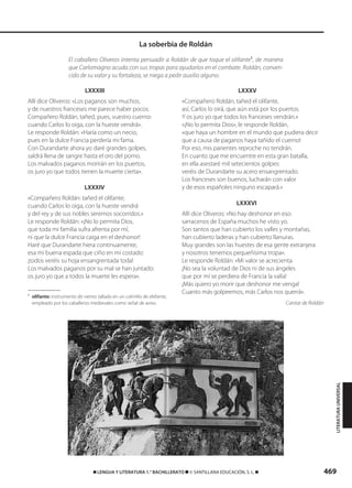 469࡯ LENGUA Y LITERATURA 1.° BACHILLERATO ࡯ © SANTILLANA EDUCACIÓN, S. L. ࡯
El caballero Oliveros intenta persuadir a Roldán de que toque el olifante1
, de manera
que Carlomagno acuda con sus tropas para ayudarlos en el combate. Roldán, conven-
cido de su valor y su fortaleza, se niega a pedir auxilio alguno.
La soberbia de Roldán
LITERATURAUNIVERSAL
1
olifante: instrumento de viento tallado en un colmillo de elefante,
empleado por los caballeros medievales como señal de aviso.
LXXXIII
Allí dice Oliveros: «Los paganos son muchos,
y de nuestros franceses me parece haber pocos.
Compañero Roldán, tañed, pues, vuestro cuerno:
cuando Carlos lo oiga, con la hueste vendrá».
Le responde Roldán: «Haría como un necio,
pues en la dulce Francia perdería mi fama.
Con Durandarte ahora yo daré grandes golpes,
saldrá llena de sangre hasta el oro del pomo.
Los malvados paganos morirán en los puertos,
os juro yo que todos tienen la muerte cierta».
LXXXIV
«Compañero Roldán: tañed el olifante;
cuando Carlos lo oiga, con la hueste vendrá
y del rey y de sus nobles seremos socorridos.»
Le responde Roldán: «¡No lo permita Dios,
que toda mi familia sufra afrenta por mí,
ni que la dulce Francia caiga en el deshonor!
Haré que Durandarte hiera continuamente,
esa mi buena espada que ciño en mi costado:
¡todos veréis su hoja ensangrentada toda!
Los malvados paganos por su mal se han juntado:
os juro yo que a todos la muerte les espera».
LXXXV
«Compañero Roldán, tañed el olifante,
así, Carlos lo oirá, que aún está por los puertos.
Y os juro yo que todos los franceses vendrán.»
«¡No lo permita Dios», le responde Roldán,
«que haya un hombre en el mundo que pudiera decir
que a causa de paganos haya tañido el cuerno!
Por eso, mis parientes reproche no tendrán.
En cuanto que me encuentre en esta gran batalla,
en ella asestaré mil setecientos golpes:
veréis de Durandarte su acero ensangrentado.
Los franceses son buenos, lucharán con valor
y de esos españoles ninguno escapará.»
LXXXVI
Allí dice Oliveros: «No hay deshonor en eso:
sarracenos de España muchos he visto yo.
Son tantos que han cubierto los valles y montañas,
han cubierto laderas y han cubierto llanuras.
Muy grandes son las huestes de esa gente extranjera
y nosotros tenemos pequeñísima tropa».
Le responde Roldán: «Mi valor se acrecienta.
¡No sea la voluntad de Dios ni de sus ángeles
que por mí se perdiera de Francia la valía!
¡Más quiero yo morir que deshonor me venga!
Cuanto más golpeemos, más Carlos nos querrá».
Cantar de Roldán
833173 _ 0456-0485.qxd 29/7/08 17:34 Página 469
 