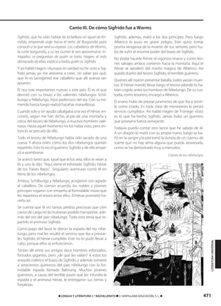 471࡯ LENGUA Y LITERATURA 1.° BACHILLERATO ࡯ © SANTILLANA EDUCACIÓN, S. L. ࡯
Sigfrido, que ha oído hablar de la belleza sin igual de Kri-
milda, emprende viaje hacia el reino de Burgundia para
conocer a la que será su esposa. Los caballeros de Worms,
la corte burgundia, y su rey Gunter le ven aproximarse. In-
trigados, se preguntan de quién se trata. Hagen, el más
destacado de ellos, explica a todos quién es Sigfrido.
Y así habló Hagen: «Aunque en verdad no he visto a Sig-
frido jamás, yo me atrevería a creer, sin saber por qué,
que lo es [arrogante] ese caballero que allí avanza tan
apuesto.
Él nos trae importantes nuevas a este país. Él es el que
derrotó con su brazo a los valientes nibelungos Schil-
bungo y Nibelungo, hijos poderosos del rey. Con su tre-
menda fuerza luego realizó hazañas maravillosas.
Cuando solo y sin ayuda cabalgaba una vez el héroe, en-
contró, según me han dicho, al pie de una montaña y
cerca del tesoro de Nibelungo, a muchos hombres vale-
rosos. Hasta aquel momento no los había visto, pero en-
tonces se percató de ello.
Todo el tesoro de Nibelungo había sido sacado de una
cueva. Y ahora oiréis cómo los dos nibelungos querían
repartirlo. Esto lo vio el guerrero Sigfrido y de ello empe-
zó a asombrarse.
Se acercó tanto que, igual que él los veía, ellos le veían a
él, y uno le dijo: “Aquí viene el esforzado Sigfrido, héroe
de los Países Bajos”. Singulares aventuras corrió él en
tierra de los nibelungos.
Ambos, Schilbungo y Nibelungo, acogieron con agrado
al caballero. De común acuerdo, los nobles y jóvenes
príncipes rogaron con empeño al formidable mozo que
les repartiera el tesoro entre ellos. El héroe prometió ha-
cerlo así.
Se cuenta que él vio tantas piedras preciosas que cien
carros de carga no las hubieran podido transportar, ade-
más del oro del país nibelungo. Todo esto tenía que re-
partirlo el animoso Sigfrido.
Como pago del favor le dieron la espada del rey nibe-
lungo, pero mal les resultó el servicio que iba a prestar-
les Sigfrido, el héroe cumplido. Este no lo pudo llevar a
cabo, porque ellos se enfurecieron.
Tenían allí entre sus amigos doce hombres esforzados,
forzudos gigantes, pero ¿de qué les valían? A estos los
aniquiló colérico el brazo de Sigfrido, y además sometió
a setecientos guerreros del país nibelungo con la for-
midable espada llamada Balmung. Muchos jóvenes
guerreros, a causa del terrible pavor que les infundía la
espada y el animoso héroe, le entregaron sus tierras y
fortalezas.
Sigfrido, además, mató a los dos príncipes. Pero luego
Alberico lo puso en grave peligro. Este quiso tomar
pronta venganza de la muerte de sus señores, pero hu-
bo de sufrir el enorme poder del brazo de Sigfrido.
No podía hacerle frente el vigoroso enano y como leo-
nes salvajes ambos corrieron hacia la montaña. Aquí el
héroe se apoderó del manto mágico de Alberico. Así
quedó dueño del tesoro Sigfrido, el temible guerrero.
Quienes allí osaron presentar batalla, todos yacían muer-
tos. El héroe mandó llevar luego el tesoro adonde lo ha-
bían cogido antes los hombres de Nibelungo. De su cus-
todia, como tesorero, encargó a Alberico.
El enano hubo de prestar juramento de que iba a servir-
le como criado. En toda clase de menesteres le prestó
servicio cumplido». Así habló Hagen de Trónege: «Esto
es lo que ha hecho Sigfrido. Jamás hubo un guerrero
que poseyera fuerza semejante.
Todavía puedo contar otro lance que he sabido de él.
A un dragón lo mató con su propia mano, luego se ba-
ñó en la sangre y la piel tomó la dureza de un cuerno, de
suerte que no hay arma alguna que pueda atravesarla,
como se ha demostrado muy a menudo».
Cantar de los nibelungos
Canto III. De cómo Sigfrido fue a Worms
LITERATURAUNIVERSAL
833173 _ 0456-0485.qxd 29/7/08 17:34 Página 471
 