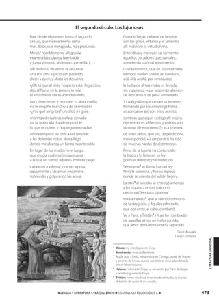 473࡯ LENGUA Y LITERATURA 1.° BACHILLERATO ࡯ © SANTILLANA EDUCACIÓN, S. L. ࡯
Bajé desde el primero hasta el segundo
círculo, que menor trecho ceñía
mas dolor, que me apiada, más profundo.
Minos1
horriblemente allí gruñía:
examina las culpas a la entrada
y juzga y manda al tiempo que se lía. […]
Allí multitud de almas se revuelve;
una tras otra a juicio van pasando;
dicen y oyen, y abajo las devuelve.
«¡Oh tú que al triste hospicio estás llegando»,
dijo al fijarse en la presencia mía,
el importante oficio abandonando,
«ve cómo entras y en quién tu alma confía;
no te engañe la anchura de la entrada!»
«¿Por qué así gritas?», replicó mi guía,
«no impedir quieras su fatal jornada:
así se quiso allá donde es posible
lo que se quiere, y no preguntes nada.»
Ahora empieza mi oído a ser sensible
a las dolientes notas, ahora llego
donde me alcanza un llanto incontenible.
En lugar de luz mudo me vi luego,
que mugía cual mar tempestuosa
a la que un viento adverso embiste ciego.
La borrasca infernal, que no reposa,
rapazmente a las almas encamina:
volviendo y golpeando las acosa.
Cuando llegan delante de la ruina,
son los gritos, el llanto y el lamento;
allí maldicen la virtud divina.
Entendí que merecen tal tormento
aquellos pecadores que, carnales,
someten la razón al sentimiento.
Cual estorninos, que en los invernales
tiempos vuelan unidos en bandada,
acá, allá, acullá, por vendavales
la turba de almas malas es llevada,
sin esperanza –que les preste aliento–
de descanso o de pena aminorada.
Y cual grullas que cantan su lamento,
formando por los aires larga hilera,
se acercaron así, con triste acento,
sombras que aquel castigo allí trajera;
dije entonces: «Maestro, ¿quiénes son
víctimas de este viento?». «La primera
de estas almas, que ves, de perdición»,
me respondió, «la emperatriz ha sido
de muchas hablas de distinto son.
Presa de la lujuria, ha confundido
la libido y lo lícito en su ley
por huir del reproche merecido:
Semíramis2
se llama; fue del rey
Nino la sucesora, y fue su esposa,
donde se asienta del sultán la grey.
La otra3
al suicidio se entregó amorosa
y las siqueas cenizas traicionó;
detrás va Cleopatra lujuriosa;
mira a Helena4
, que al tiempo convocó
de la desgracia a Aquiles esforzado,
que por amor, al cabo, combatió.
Ve a Paris, a Tristán5
.» Y así ha nombrado
de aquellas almas un millar corrido,
que amor de nuestra vida ha separado.
DANTE ALIGHIERI
Divina comedia
1
Minos: rey mitológico de Creta.
2
Semíramis: reina de Babilonia.
3
Alude aquí a Dido, reina mítica de Cartago, viuda de Siqueo
y amante de Eneas, que se suicidó tras verse abandonada
por el héroe troyano.
4
Helena: Helena de Troya; su secuestro por Paris dio lugar
a la mítica guerra de Troya.
5
Tristán: héroe medieval enamorado de Isolda, la esposa
del señor de quien él era vasallo.
El segundo círculo. Los lujuriosos
LITERATURAUNIVERSAL
833173 _ 0456-0485.qxd 23/7/08 07:08 Página 473
 