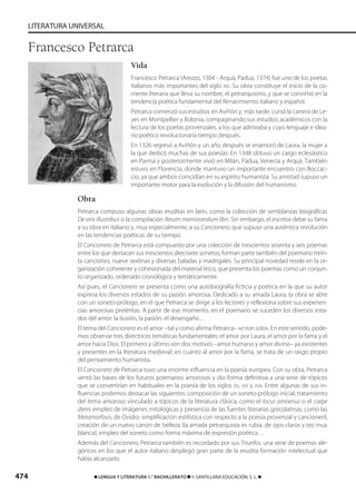 474 ࡯ LENGUA Y LITERATURA 1.° BACHILLERATO ࡯ © SANTILLANA EDUCACIÓN, S. L. ࡯
LITERATURA UNIVERSAL
Vida
Francesco Petrarca (Arezzo, 1304 - Arquà, Padua, 1374) fue uno de los poetas
italianos más importantes del siglo XIV. Su obra constituye el inicio de la co-
rriente literaria que lleva su nombre, el petrarquismo, y que se convirtió en la
tendencia poética fundamental del Renacimiento italiano y español.
Petrarca comenzó sus estudios en Aviñón y, más tarde, cursó la carrera de Le-
yes en Montpellier y Bolonia, compaginando sus estudios académicos con la
lectura de los poetas provenzales, a los que admiraba y cuyo lenguaje e idea-
rio poético revolucionaría tiempo después.
En 1326 regresó a Aviñón y un año después se enamoró de Laura, la mujer a
la que dedicó muchas de sus poesías. En 1348 obtuvo un cargo eclesiástico
en Parma y posteriormente vivió en Milán, Padua, Venecia y Arquà. También
estuvo en Florencia, donde mantuvo un importante encuentro con Boccac-
cio, ya que ambos coincidían en su espíritu humanista. Su amistad supuso un
importante motor para la evolución y la difusión del humanismo.
Obra
Petrarca compuso algunas obras eruditas en latín, como la colección de semblanzas biográficas
De viris illustribus o la compilación Rerum memorandum libri. Sin embargo, el escritor debe su fama
a su obra en italiano y, muy especialmente, a su Cancionero, que supuso una auténtica revolución
en las tendencias poéticas de su tiempo.
El Cancionero de Petrarca está compuesto por una colección de trescientos sesenta y seis poemas
entre los que destacan sus trescientos diecisiete sonetos; forman parte también del poemario trein-
ta canciones, nueve sextinas y diversas baladas y madrigales. Su principal novedad reside en la or-
ganización coherente y cohesionada del material lírico, que presenta los poemas como un conjun-
to organizado, ordenado cronológica y temáticamente.
Así pues, el Cancionero se presenta como una autobiografía ficticia y poética en la que su autor
expresa los diversos estados de su pasión amorosa. Dedicado a su amada Laura, la obra se abre
con un soneto-prólogo, en el que Petrarca se dirige a los lectores y reflexiona sobre sus experien-
cias amorosas pretéritas. A partir de ese momento, en el poemario se suceden los diversos esta-
dos del amor: la ilusión, la pasión, el desengaño…
El tema del Cancionero es el amor –tal y como afirma Petrarca– «e non solo». En este sentido, pode-
mos observar tres directrices temáticas fundamentales: el amor por Laura, el amor por la fama y el
amor hacia Dios. El primero y último son dos motivos –amor humano y amor divino– ya existentes
y presentes en la literatura medieval; en cuanto al amor por la fama, se trata de un rasgo propio
del pensamiento humanista.
El Cancionero de Petrarca tuvo una enorme influencia en la poesía europea. Con su obra, Petrarca
sentó las bases de los futuros poemarios amorosos y dio forma definitiva a una serie de tópicos
que se convertirían en habituales en la poesía de los siglos XV, XVI y XVII. Entre algunas de sus in-
fluencias podemos destacar las siguientes: composición de un soneto-prólogo inicial; tratamiento
del tema amoroso vinculado a tópicos de la literatura clásica, como el locus amoenus o el carpe
diem; empleo de imágenes mitológicas y presencia de las fuentes literarias grecolatinas, como las
Metamorfosis, de Ovidio; simplificación estilística con respecto a la poesía provenzal y cancioneril;
creación de un nuevo canon de belleza (la amada petrarquista es rubia, de ojos claros y tez muy
blanca); empleo del soneto como forma máxima de expresión poética…
Además del Cancionero, Petrarca también es recordado por sus Triunfos, una serie de poemas ale-
góricos en los que el autor italiano desplegó gran parte de la erudita formación intelectual que
había alcanzado.
Francesco Petrarca
833173 _ 0456-0485.qxd 29/7/08 17:34 Página 474
 