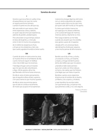 475࡯ LENGUA Y LITERATURA 1.° BACHILLERATO ࡯ © SANTILLANA EDUCACIÓN, S. L. ࡯
I
Vosotros que escucháis en sueltas rimas
el quejumbroso son que me nutría
en aquel juvenil error primero
cuando en parte era otro del que soy,
del vario estilo en que razono y lloro
entre esperanzas vanas y dolores,
en quien sepa de amor por experiencia,
además de perdón, piedad espero.
Pero ahora bien sé que tiempo anduve
en boca de la gente, y a menudo
entre mí de mí mismo me avergüenzo;
de mi delirio la vergüenza es fruto,
y el que yo me arrepienta y claro vea
que cuanto agrada al mundo es breve sueño.
XIII
Cuando de tanto en tanto entre las otras
se muestra Amor en el semblante de ella,
cuanto menos le siguen en belleza
crece más el afán que me enamora.
Y bendigo el lugar como el instante
que mis ojos tan alto vislumbraron,
y digo: «Da las gracias, alma mía,
que llamada a tal honra fuiste entonces.
De ella te viene el dulce pensamiento,
que al seguirlo te lleva al bien supremo,
si en poco tienes lo que muchos quieren;
de ella te viene esa animosa gracia
que al cielo te conduce rectamente,
de modo que ya gozo en la esperanza».
XVII
Lluévenme amargas lágrimas del rostro
con un viento angustioso de suspiros,
cuando vuelvo hacia vos los ojos míos,
por quien solo del mundo yo me aparto.
Es cierto que la dulce mansa risa
aún apacigua mis deseos ardientes,
y me sustrae del fuego de martirios,
mientras atento y fijamente os miro.
Pero luego el aliento se me hiela
cuando veo al partir que mis estrellas
esos gestos suaves de mí apartan.
Librada al fin con amorosas llaves
sale del pecho el alma por seguiros;
y tras mucho pensar de allí se arranca.
LXI
Bendito sea el día, el mes, y el año,
y la estación, la hora, y el instante,
y el país, y el lugar donde fui preso
de los dos bellos ojos que me ataron;
y bendito el afán dulce primero
que al ser unido con Amor obtuve,
y el arco, y las saetas que me hirieron,
y las llagas que van hasta mi pecho.
Benditas cuantas voces esparciera
al pronunciar el nombre de mi dueño,
y el llanto, y los suspiros, y el deseo;
y sean benditos los escritos todos
con que fama le doy, y el pensar mío,
que pertenece a ella, y no a otra alguna.
FRANCESCO PETRARCA
Cancionero
Sonetos de amor
LITERATURAUNIVERSAL
833173 _ 0456-0485.qxd 23/7/08 07:08 Página 475
 