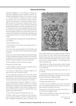 477࡯ LENGUA Y LITERATURA 1.° BACHILLERATO ࡯ © SANTILLANA EDUCACIÓN, S. L. ࡯
LITERATURAUNIVERSAL
Conrado Gianfigliazzi […] fue siempre en nuestra ciu-
dad noble ciudadano, liberal y magnífico, viviendo a lo
caballero, deleitándose siempre con sus perros y azores
[…]. Un día, Perétola, un halcón suyo, cazó una grulla
muy gorda y joven, y él la mandó a un buen cocinero
suyo, que era veneciano y se llamaba Chichibio, dicién-
dole que para la cena la asase y aderezase bien. Chichi-
bio, que era, y lo parecía, un gran mentecato, preparó la
grulla, púsola al fuego y comenzó solícitamente a cocer-
la. Y estando ya casi cocida y despidiendo fuerte aroma,
ocurrió que una mujercilla del barrio, llamada Brunita,
de la que estaba Chichibio muy enamorado, entró en la
cocina. Y advirtiendo el olor de la grulla, y viéndola, rogó
a Chichibio que le diese una pata. Chichibio, cantando,
le dijo:
–No la tendréis de mí, doña Brunita, no la tendréis de mí,
os lo aseguro.
Y ella, amoscada, le dijo:
–Pues a fe que, si no me la das, nunca recibirás de mí co-
sa que te agrade.
Y, en suma, hubo muchas palabras. Al fin, Chichibio, por
no enojar a su amada, cortó una de las patas de la grulla
y se la dio.
Puesta, pues, ante Conrado y algunos forasteros la grulla
sin pata, maravillose Conrado e hizo llamar a Chichibio, y
Ie preguntó qué se había hecho de la otra pata de la
grulla. A lo que el embustero veneciano respondió:
–Señor, las grullas no tienen más que una pata.
Conrado, muy mohíno, dijo:
–¿Cómo diablos no tienen más que una pata? ¿No he
visto yo nunca más grulla que esta?
–Es lo que yo os digo, señor, y cuando os plazca os lo
haré ver en las vivas –ofreció Chichibio.
–Ya que pretendes hacérmelo ver en las vivas, quiero
verlo mañana y seré contento. Pero te juro por el cuerpo
de Cristo que, si de otro modo es el caso, de tal forma te
trataré que mientras vivas te acordarás de mi nombre.
Y por aquella tarde concluyó las palabras. Y al día si-
guiente, al amanecer, Conrado, a quien la ira no había
dejado dormir, levantose muy enojado todavía y mandó
que le trajesen caballos, e hizo montar a Chichibio en un
rocín y le llevó hacia un arroyo en cuya orilla solían verse
grullas, y dijo solemnemente:
–Pronto veremos quién mintió ayer tarde: tú o yo.
Chichibio, viendo que aún duraba la ira de Conrado y
que le convenía acreditar su mentira, sin saber cómo ha-
cerlo, cabalgaba medrosísimo junto a Conrado, y de
buen grado hubiera huido si hubiese podido. Ora mira-
ba a un lado, ora a otro, y todo lo que veía le parecían
grullas de dos patas. Pero, ya cercanos al arroyo, vieron
sobre la orilla hasta doce grullas, todas sobre una pata,
como hacen cuando duermen. Y, mostrándolas viva-
mente Chichibio, dijo:
–Bien podéis ver, señor, que ayer tarde os dije la verdad
al afirmar que las grullas no tenían más que una pata, y,
si no, mirad esas.
–Espera un momento y te mostraré que tienen dos –di-
jo Conrado.
Y, acercándose algo, gritó: «¡Oh, oh!», ante lo cual las
grullas bajaron la otra pata y comenzaron a huir. Volvio-
se, pues, Conrado a Chichibio y Ie dijo:
–¿Qué te parece, bergante? ¿Tienen dos patas, o no?
Chichibio, abrumado, repuso:
–Sí, señor, mas vos no gritasteis «¡Oh, oh!» a la de ayer;
que si así hubieseis gritado, a buen seguro que ella hu-
biera sacado la otra pata, como estas.
Tanto plugo a Conrado esta respuesta, que toda su ira
se trocó en risa y algazara, y dijo:
–Razón tienes, Chichibio: de esta suerte debí hacerlo.
Y así se reconciliaron criado y señor.
GIOVANNI BOCCACCIO
Decamerón
Historia de Chichibio
833173 _ 0456-0485.qxd 30/7/08 15:06 Página 477
 