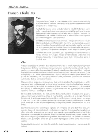 478 ࡯ LENGUA Y LITERATURA 1.° BACHILLERATO ࡯ © SANTILLANA EDUCACIÓN, S. L. ࡯
LITERATURA UNIVERSAL
Vida
François Rabelais (Chinon, h. 1494 - Maudon, 1553) fue un escritor, médico y
humanista francés, conocido también por el seudónimo de Alcofibras Nasier,
anagrama de su nombre real.
Fue fraile franciscano y, más tarde, benedictino. Estudió Medicina en Mont-
pellier y mostró desde joven una enorme curiosidad hacia el humanismo ita-
liano. Animado por sus maestros, leyó a los autores clásicos y mantuvo co-
rrespondencia con célebres humanistas de su tiempo, avivando así su pasión
por la literatura y por la creación artística.
En 1532 se instaló en Lyon, donde comenzó a trabajar como médico y publi-
có diversos tratados científicos en latín. Ese mismo año publica bajo seudóni-
mo su primer libro, Pantagruel, obra en la que cuenta las hazañas humorísti-
cas de un gigante glotón e insaciable. Dos años después publicó el segundo
libro, Gargantúa, donde se relata la biografía ficticia del padre de Pantagruel.
Durante la década de los cuarenta, pasa largas temporadas en Italia, hasta su
regreso a Francia en 1547, para trabajar como médico del cardenal de París.
En estos años escribe el tercer libro, el cuarto libro y el inconcluso quinto li-
bro de la serie.
Obra
Rabelais es conocido en la historia de la literatura universal por su obra Gargantúa y Pantagruel, en
la que expone de forma humorística y mordaz muchas de sus ideas humanistas sobre la naturale-
za y la personalidad del ser humano. La publicación de esta obra, escrita en cinco libros y realizada
bajo seudónimo debido a su fuerte contenido sexual y escatológico, comenzó con la aparición de
Pantagruel (1532), a la que siguió Gargantúa (1534), supuesto padre de Pantagruel; el tercer libro
(1546), el cuarto libro (1548-1552) y el quinto libro (1564), incompleto y con muchos pasajes de
autenticidad dudosa, completarían la obra.
El argumento de Gargantúa y Pantagruel está claramente inspirado en fuentes populares y folcló-
ricas que el autor reelabora desde su pensamiento humanista imitando el estilo y hasta la estruc-
tura de las crónicas y las novelas de caballerías. A pesar del tamaño desmesurado y de su rudeza,
Pantagruel y su padre, Gargantúa, no son dos ogros feroces, sino dos gigantes glotones que pro-
vocan risa y ternura a un tiempo en el lector.
La visión de la realidad de los dos protagonistas da lugar a situaciones llenas de humor que, a su
vez, permiten hacer una continua crítica de muchas de las costumbres de su tiempo. Asimismo,
la glotonería de ambos personajes hace que el libro esté lleno de escenas de festines monstruo-
sos (de esta obra procede el adjetivo pantagruélico), así como de momentos claramente escatoló-
gicos, en los que el autor emplea la hipérbole y los juegos de palabras para provocar la risa en el
lector.
Las referencias sexuales y escatológicas explícitas son numerosas a lo largo de todo el texto, y re-
cuerdan algunos de los episodios de la novela picaresca española. En este caso, Rabelais plantea la
glotonería de los gigantes como una parodia grotesca y desmesurada del ansia intelectual de los
humanistas que, como los protagonistas de su obra, también devoran todo cuando pueden. De
este modo, Gargantúa y Pantagruel consigue fundir la tradición popular con la erudición humanis-
ta de su autor, que emplea la risa –a la que alude en el prólogo de su obra– como mecanismo di-
dáctico.
Gargantúa y Pantagruel es, por todo ello, una de las obras más provocadoras y transgresoras del
siglo XVI.
François Rabelais
833173 _ 0456-0485.qxd 29/7/08 17:34 Página 478
 