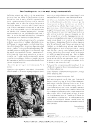 479
LITERATURAUNIVERSAL
La historia requiere que contemos lo que aconteció a
seis peregrinos que volvían de San Sebastián, cerca de
Nantes. Para pasar la noche, se habían agazapado, por
temor a los enemigos, en el huerto, sobre las matas de
habichuelas, entre las coles y las lechugas. Gargantúa se
sintió algo alterado y preguntó si le podían conseguir
unas lechugas para hacer una ensalada; al oír que las ha-
bía y de las más hermosas y grandes del país, pues eran
tan grandes como ciruelos o nogales, quiso ir a buscar-
las él mismo y cogió con sus manos lo que le pareció
bien. Con ellas se llevó a los seis peregrinos, tan muertos
de miedo que no se atrevían ni a hablar ni a toser.
Primero las lavó en la fuente y entretanto los peregrinos
se decían unos a otros, en voz baja: «¿Qué podemos ha-
cer? Nos vamos a ahogar aquí, en medio de estas lechu-
gas. ¿Decimos algo? Pero si decimos algo, nos matará
como a espías». Y, mientras ellos así deliberaban, Gar-
gantúa los puso con sus lechugas en un plato de la casa,
tan grande como la cuba de Citeaux, y se puso a comér-
selos, con aceite, vinagre y sal, para retomar fuerzas an-
tes de la cena. Ya había engullido a cinco de los peregri-
nos, el sexto quedaba en el plato, escondido bajo una
lechuga, salvo el bordón que sobresalía. Al verlo, Gran-
gaznate le dijo a Gargantúa:
–Me parece que ahí hay un cuerno de caracol. No lo
comáis.
–¿Por qué? –dijo Gargantúa–. Están buenos todo este mes.
Tiró del bordón y con él vino el peregrino y se lo comió
tan contento; luego bebió un extraordinario trago de vino
«pinot», y [ambos] esperaron a que dispusieran la cena.
Los romeros así devorados evitaron lo mejor que pudie-
ron las trituradoras de sus dientes y pensaban que los
habían echado a alguna mazmorra de una cárcel y,
cuando Gargantúa se bebió el gran trago, creyeron aho-
garse en su boca, y el torrente de vino casi los arrastra al
precipicio de su estómago; sin embargo, saltando con
sus bordones, como hacen los miguelotes, se pusieron a
salvo junto a los dientes. Mas, por desgracia, uno de
ellos, tanteando con su bordón el país para saber si esta-
ban a seguro, golpeó con violencia en el agujero de una
muela picada, dando en el nervio de la mandíbula, lo
que produjo a Gargantúa un fortísimo dolor y se puso a
gritar del daño que le hacía. Así que, para aliviar su mal,
hizo traer su mondadientes y, saliendo hacia donde el
nogal cornejero, os sacó, señores romeros, de vuestro
escondite. Pues a uno lo enganchaba por las piernas, al
otro por los hombros, al tercero por las alforjas, al cuarto
por la faltriquera y al último por la faja, y al pobre diablo
que le había herido con el bordón, lo agarró por la bra-
gueta; pese a todo fue una gran suerte para él, porque
le perforó un bulto chancroso1
que le martirizaba desde
el tiempo en que pasaron Ancenis2
.
Así huyeron los peregrinos descubiertos a través de los
viñedos jóvenes, corriendo como descosidos, y se le cal-
mó el dolor a Gargantúa.
En ese momento Eudemón lo llamó para cenar, pues ya
estaba todo dispuesto.
–Me voy, pues, a mear mi desgracia –dijo.
Meó tan copiosamente que la orina cortó el camino a
los romeros, de forma que se vieron obligados a atrave-
sar la gran acequia. De ahí, siguiendo por la vera de un
bosquecillo, en medio del camino cayeron todos, ex-
cepto Hallatrucos, en una trampa preparada para cazar
lobos con red, de la que escaparon gracias a la industria
del mencionado Hallatrucos, quien rompió las ataduras
y los cordajes. Salidos de allí, pasaron el resto de la no-
che en una cabaña cerca de Coudray, y ahí fueron re-
confortados en su desgracia por las buenas palabras de
uno de sus compañeros, llamado Hartodir, quien les
mostró que esta desventura estaba ya anunciada en el
salmo de David.
FRANÇOIS RABELAIS
Gargantúa
1
chancroso: ulceroso.
2
Ancenis: ciudad francesa situada cerca de Nantes a orillas del Loira.
De cómo Gargantúa se comió a seis peregrinos en ensalada
࡯ LENGUA Y LITERATURA 1.° BACHILLERATO ࡯ © SANTILLANA EDUCACIÓN, S. L. ࡯
833173 _ 0456-0485.qxd 29/7/08 17:34 Página 479
 