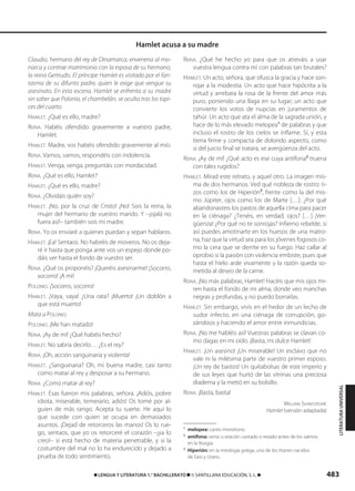 483࡯ LENGUA Y LITERATURA 1.° BACHILLERATO ࡯ © SANTILLANA EDUCACIÓN, S. L. ࡯
Claudio, hermano del rey de Dinamarca, envenena al mo-
narca y contrae matrimonio con la esposa de su hermano,
la reina Gertrudis. El príncipe Hamlet es visitado por el fan-
tasma de su difunto padre, quien le exige que vengue su
asesinato. En esta escena, Hamlet se enfrenta a su madre
sin saber que Polonio, el chambelán, se oculta tras los tapi-
ces del cuarto.
HAMLET. ¿Qué es ello, madre?
REINA. Habéis ofendido gravemente a vuestro padre,
Hamlet.
HAMLET. Madre, vos habéis ofendido gravemente al mío.
REINA. Vamos, vamos, respondéis con indolencia.
HAMLET. Venga, venga, preguntáis con mordacidad.
REINA. ¿Qué es ello, Hamlet?
HAMLET. ¿Qué es ello, madre?
REINA. ¿Olvidáis quién soy?
HAMLET. ¡No, por la cruz de Cristo! ¡No! Sois la reina, la
mujer del hermano de vuestro marido. Y –¡ojalá no
fuera así!– también sois mi madre.
REINA. Yo os enviaré a quienes puedan y sepan hablaros.
HAMLET. ¡Ea! Sentaos. No habréis de moveros. No os deja-
ré ir hasta que ponga ante vos un espejo donde po-
dáis ver hasta el fondo de vuestro ser.
REINA. ¿Qué os proponéis? ¡Queréis asesinarme! ¡Socorro,
socorro! ¡A mí!
POLONIO. ¡Socorro, socorro!
HAMLET. ¡Vaya, vaya! ¿Una rata? ¡Muerto! ¡Un doblón a
que está muerto!
Mata a POLONIO.
POLONIO. ¡Me han matado!
REINA. ¡Ay de mí! ¿Qué habéis hecho?
HAMLET. No sabría decirlo… ¿Es el rey?
REINA. ¡Oh, acción sanguinaria y violenta!
HAMLET. ¿Sanguinaria? Oh, mi buena madre, casi tanto
como matar al rey y desposar a su hermano.
REINA. ¿Como matar al rey?
HAMLET. Esas fueron mis palabras, señora. ¡Adiós, pobre
idiota, miserable, temerario, adiós! Os tomé por al-
guien de más rango. Acepta tu suerte. He aquí lo
que sucede con quien se ocupa en demasiados
asuntos. ¡Dejad de retorceros las manos! Os lo rue-
go, sentaos, que yo os retorceré el corazón –¡ya lo
creo!– si está hecho de materia penetrable, y si la
costumbre del mal no lo ha endurecido y dejado a
prueba de todo sentimiento.
REINA. ¿Qué he hecho yo para que os atreváis a usar
vuestra lengua contra mí con palabras tan brutales?
HAMLET. Un acto, señora, que ofusca la gracia y hace son-
rojar a la modestia. Un acto que hace hipócrita a la
virtud y arrebata la rosa de la frente del amor más
puro, poniendo una llaga en su lugar; un acto que
convierte los votos de nupcias en juramentos de
tahúr. Un acto que ata el alma de la sagrada unión, y
hace de lo más elevado melopea1
de palabras y que
incluso el rostro de los cielos se inflame. Sí, y esta
tierra firme y compacta de dolorido aspecto, como
si del juicio final se tratara, se avergüenza del acto.
REINA. ¡Ay de mí! ¿Qué acto es ese cuya antífona2
truena
con tales rugidos?
HAMLET. Mirad este retrato, y aquel otro. La imagen mis-
ma de dos hermanos. Ved qué nobleza de rostro: ri-
zos como los de Hiperión3
, frente como la del mis-
mo Júpiter, ojos como los de Marte […]. ¿Por qué
abandonasteis los pastos de aquella cima para pacer
en la ciénaga? ¿Tenéis, en verdad, ojos? […] ¡Ver-
güenza! ¿Por qué no te sonrojas? Infierno rebelde, si
así puedes amotinarte en los huesos de una matro-
na, haz que la virtud sea para los jóvenes fogosos co-
mo la cera que se derrite en su fuego. Haz callar al
oprobio si la pasión con violencia embiste, pues que
hasta el hielo arde vivamente y la razón queda so-
metida al deseo de la carne.
REINA. ¡No más palabras, Hamlet! Hacéis que mis ojos mi-
ren hasta el fondo de mi alma, donde veo manchas
negras y profundas, y no puedo borrarlas.
HAMLET. Sin embargo, vivís en el hedor de un lecho de
sudor infecto, en una ciénaga de corrupción, go-
zándoos y haciendo el amor entre inmundicias.
REINA. ¡No me habléis así! Vuestras palabras se clavan co-
mo dagas en mi oído. ¡Basta, mi dulce Hamlet!
HAMLET. ¡Un asesino! ¡Un miserable! Un esclavo que no
vale ni la milésima parte de vuestro primer esposo.
¡Un rey de bastos! Un quitabolsas de este imperio y
de sus leyes que hurtó de las vitrinas una preciosa
diadema y la metió en su bolsillo.
REINA. ¡Basta, basta!
WILLIAM SHAKESPEARE
Hamlet (versión adaptada)
1
melopea: canto monótono.
2
antífona: verso u oración cantado o rezado antes de los salmos
en la liturgia.
3
Hiperión: en la mitología griega, uno de los titanes nacidos
de Geo y Urano.
Hamlet acusa a su madre
LITERATURAUNIVERSAL
833173 _ 0456-0485.qxd 29/7/08 17:34 Página 483
 