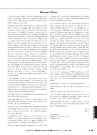 459࡯ LENGUA Y LITERATURA 1.° BACHILLERATO ࡯ © SANTILLANA EDUCACIÓN, S. L. ࡯
En su largo regreso a Ítaca, Odiseo es acogido por el rey Al-
cínoo, a quien relata parte de sus aventuras. Entre ellas,
Odiseo cuenta cómo consiguió escapar del temible cíclope
Polifemo gracias a su astucia.
Echada en el suelo del establo veíase una gran clava1
de
olivo verde, que el cíclope había cortado para llevarla
cuando se secase; nosotros, al contemplarla, la compa-
rábamos con el mástil de un negro y ancho bajel de
transporte que tiene veinte remos y atraviesa el dilatado
abismo del mar: tan larga y tan gruesa se nos presentó a
la vista. Acerqueme a ella y corté una estaca como de
una braza, que di a los compañeros mandándoles que la
puliesen. No bien la dejaron lisa, agucé uno de sus ca-
bos, la endurecí pasándola por el ardiente fuego, y la
oculté cuidadosamente debajo del abundante estiércol
esparcido por la gruta. Ordené entonces que se eligie-
ran por suerte los que, uniéndose conmigo, deberían
atreverse a levantar la estaca y clavarla en el ojo del cí-
clope cuando el dulce sueño le rindiese. Cayoles la suer-
te a los cuatro que yo mismo hubiera escogido en tal
ocasión, y me junté con ellos formando el quinto. Por la
tarde volvió el cíclope con el rebaño de hermoso vellón,
que venía de pacer, e hizo entrar en la espaciosa gruta a
todas las pingües reses, sin dejar a ninguna dentro del
recinto, ya porque sospechase algo, ya porque algún
dios se lo ordenara. […] Entonces llegueme al cíclope y,
teniendo en la mano una copa de negro vino, le hablé
de esta manera:
–Toma, cíclope, bebe vino, ya que comiste carne huma-
na, a fin de que sepas qué bebida se guardaba en nues-
tro buque. Te lo traía para ofrecer una libación en el caso
de que te apiadases de mí y me enviaras a mi casa, pero
tú te enfureces de intolerable modo. ¡Cruel! ¿Cómo ven-
drá en lo sucesivo ninguno de los muchos hombres que
existen, si no te portas como debieras?
Así le dije. Tomó el vino y bebióselo. Y gustole tanto el
dulce licor que me pidió más:
–Dame de buen grado más vino y hazme saber inme-
diatamente tu nombre para que te ofrezca un don hos-
pitalario con el cual te huelgues. […]
Así habló, y volví a servirle el negro vino: tres veces se lo
presenté y tres veces bebió incautamente. Y cuando los
vapores del vino envolvieron la mente del cíclope, díjele
con suaves palabras:
–¡Cíclope! Preguntas cuál es mi nombre ilustre y voy a
decírtelo; pero dame el presente de hospitalidad que
me has prometido. Mi nombre es Nadie, y Nadie me lla-
man mi madre, mi padre y mis compañeros todos.
Así le hablé, y enseguida me respondió con ánimo cruel:
–A Nadie me lo comeré el último, después de sus com-
pañeros, y a todos los demás antes que a él: tal será el
don hospitalario que le ofrezca.
Dijo, tirose hacia atrás y cayó de espaldas. Así echado,
dobló la gruesa cerviz y venciole el sueño, que todo lo
rinde: salíale de la garganta el vino con pedazos de car-
ne humana, y eructaba por estar cargado de vino. En-
tonces metí la estaca debajo del abundante rescoldo
para calentarla, y animé con mis palabras a todos los
compañeros: no fuera que alguno, poseído de miedo,
se retirase. […] Ellos, tomando la estaca de olivo, hincá-
ronla por la aguzada punta en el ojo del cíclope, y yo, al-
zándome, hacíala girar por arriba. Del modo que cuando
un hombre taladra con el barreno el mástil de un navío,
otros lo mueven por debajo con una correa que asen
por ambas extremidades, y aquel da vueltas continua-
mente, así, nosotros, asiendo la estaca de ígnea2
punta,
la hacíamos girar en el ojo del cíclope y la sangre brota-
ba alrededor del caliente palo. […] Dio el cíclope un
fuerte y horrendo gemido, retumbó la roca, y nosotros,
amedrentados, huimos prestamente, mas él se arrancó
la estaca, toda manchada de sangre, arrojola furioso le-
jos de sí, y se puso a llamar con altos gritos a los cíclopes
que habitaban a su alrededor, dentro de cuevas, en los
ventosos promontorios […].
–¿Por qué tan enojado, ¡oh, Polifemo!, gritas de seme-
jante modo en la divina noche, despertándonos a to-
dos? ¿Acaso algún hombre se lleva tus ovejas mal de
tu grado? ¿O, por ventura, te matan con engaño o con
fuerza?
Respondioles desde la cueva el robusto Polifemo:
–¡Oh amigos! «Nadie» me mata con engaño, no con
fuerza.
Y ellos le contestaron con estas aladas palabras:
–Pues si nadie te hace fuerza, ya que estás solo, no es
posible evitar la enfermedad que envía el gran Zeus; pe-
ro ruega a tu padre, el soberano Poseidón.
Apenas acabaron de hablar, se fueron todos, y yo me reí
en mi corazón de cómo mi nombre y mi excelente artifi-
cio los habían engañado.
HOMERO
Odisea
1
clava: palo toscamente labrado.
2
ígnea: de fuego.
Odiseo y Polifemo
LITERATURAUNIVERSAL
833173 _ 0456-0485.qxd 29/7/08 17:34 Página 459
 