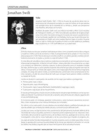 486 ࡯ LENGUA Y LITERATURA 1.° BACHILLERATO ࡯ © SANTILLANA EDUCACIÓN, S. L. ࡯
LITERATURA UNIVERSAL
Vida
Jonathan Swift (Dublín, 1667 - 1745) es el autor de una de las obras más ca-
racterísticas de la Ilustración europea, Los viajes de Gulliver, en la que plantea
una acerada crítica de la sociedad de su tiempo y, desde una perspectiva
más filosófica, del propio ser humano.
Huérfano de padre, Swift vivió una infancia humilde y difícil. Cursó estudios
de Teología en Dublín y, en 1695, fue ordenado sacerdote de la Iglesia angli-
cana. Cinco años más tarde consiguió el vicariato de Lasacor y posteriormen-
te fue nombrado capellán de Lord Berkeley, hecho que le permitió pasar lar-
gos periodos en Dublín, así como realizar diversos viajes a Londres. Durante
toda su vida su interés por la política le llevó a escribir polémicos panfletos
bajo seudónimo. En 1745 Swift fallecía en su ciudad natal.
Obra
Entre los títulos escritos por Jonathan Swift destacan obras como La batalla entre los libros antiguos
y modernos (1699), Cuento de una barrica (1704), El comportamiento de los aliados (1713) o Una mo-
desta proposición (1729). Pero la obra que convirtió a Swift en uno de los grandes nombres de la li-
teratura universal es, sin duda, su novela Los viajes de Gulliver (1726).
En esta obra, de naturaleza crítica y satírica, se plantea una narración en primera persona en la que
el personaje protagonista –el doctor Lemuel Gulliver– relata y describe minuciosamente sus viajes
y su contacto con diferentes y extrañas criaturas. La obra se presenta como un verdadero tratado
de viajes, de forma que su autor parodia el aparato documental que solía acompañar este tipo de
obras, e incluye tanto un retrato del viajero como unos mapas apócrifos de las tierras imaginarias
visitadas. A lo largo de toda la novela, se mantendrá esta sutil tensión entre la fantasía de los he-
chos narrados y el afán de verosimilitud de Swift, que consigue hacer parecer creíble y científico
su tratado de ficción.
La obra se divide en cuatro partes, de acuerdo con los viajes que realiza su protagonista:
• Primera parte: viaje a Liliput.
• Segunda parte: viaje a Brobdingnag.
• Tercera parte: viaje a Laputa, Balnibarbi, Glubbdubdrib, Luggnagg y Japón.
• Cuarta parte: viaje al país de los Houyhnhnms.
En las dos primeras partes, el autor recurre a la descripción de personajes fantásticos con los que en-
tabla una relación muy distinta en función de su tamaño: seres diminutos (en Liliput) y gigantes (en
el caso de Brobdingnag).
En la tercera parte, sin embargo, aparecen instituciones y seres humanos claramente reconoci-
bles, si bien se presentan unas criaturas fantásticas: los inmortales.
Por último, en la cuarta parte, el autor plantea una sociedad utópica y perfecta formada por una
raza de caballos que simboliza los ideales de paz y convivencia que defiende Swift.
La obra, por tanto, recoge los temas más característicos del pensamiento ilustrado: defensa de la
necesidad de instruir al pueblo, pacifismo e importancia de la diplomacia en las relaciones inter-
nacionales, denuncia de las supersticiones y de las falsas creencias, apología de la ciencia y de la
investigación, crítica de los vicios habituales y de las costumbres que impiden el progreso, etc.
Los viajes de Gulliver ha sido interpretado en muchas ocasiones como un relato para niños. Sin em-
bargo, la agudeza de su prosa y la profundidad de los temas que aborda lo convierten en uno de
los análisis más ácidos y agudos que se hayan hecho jamás de la naturaleza humana.
Jonathan Swift
833173 _ 0486-0517.qxd 23/7/08 07:13 Página 486
 