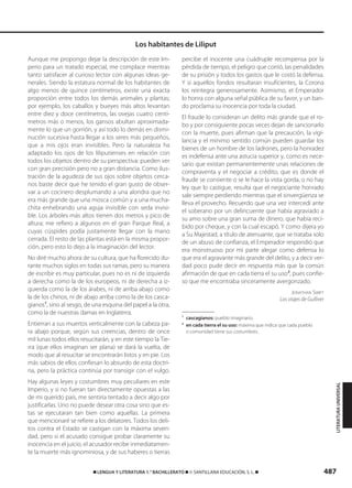 487࡯ LENGUA Y LITERATURA 1.° BACHILLERATO ࡯ © SANTILLANA EDUCACIÓN, S. L. ࡯
Aunque me propongo dejar la descripción de este Im-
perio para un tratado especial, me complace mientras
tanto satisfacer al curioso lector con algunas ideas ge-
nerales. Siendo la estatura normal de los habitantes de
algo menos de quince centímetros, existe una exacta
proporción entre todos los demás animales y plantas;
por ejemplo, los caballos y bueyes más altos levantan
entre diez y doce centímetros, las ovejas cuatro centí-
metros más o menos, los gansos abultan aproximada-
mente lo que un gorrión, y así todo lo demás en dismi-
nución sucesiva hasta llegar a los seres más pequeños,
que a mis ojos eran invisibles. Pero la naturaleza ha
adaptado los ojos de los liliputienses en relación con
todos los objetos dentro de su perspectiva: pueden ver
con gran precisión pero no a gran distancia. Como ilus-
tración de la agudeza de sus ojos sobre objetos cerca-
nos baste decir que he tenido el gran gusto de obser-
var a un cocinero desplumando a una alondra que no
era más grande que una mosca común y a una mucha-
chita enhebrando una aguja invisible con seda invisi-
ble. Los árboles más altos tienen dos metros y pico de
altura; me refiero a algunos en el gran Parque Real, a
cuyas cúspides podía justamente llegar con la mano
cerrada. El resto de las plantas está en la misma propor-
ción, pero esto lo dejo a la imaginación del lector.
No diré mucho ahora de su cultura, que ha florecido du-
rante muchos siglos en todas sus ramas, pero su manera
de escribir es muy particular, pues no es ni de izquierda
a derecha como la de los europeos, ni de derecha a iz-
quierda como la de los árabes, ni de arriba abajo como
la de los chinos, ni de abajo arriba como la de los casca-
gianos1
, sino al sesgo, de una esquina del papel a la otra,
como la de nuestras damas en Inglaterra.
Entierran a sus muertos verticalmente con la cabeza pa-
ra abajo porque, según sus creencias, dentro de once
mil lunas todos ellos resucitarán, y en este tiempo la Tie-
rra (que ellos imaginan ser plana) se dará la vuelta, de
modo que al resucitar se encontrarán listos y en pie. Los
más sabios de ellos confiesan lo absurdo de esta doctri-
na, pero la práctica continúa por transigir con el vulgo.
Hay algunas leyes y costumbres muy peculiares en este
Imperio, y si no fueran tan directamente opuestas a las
de mi querido país, me sentiría tentado a decir algo por
justificarlas. Uno no puede desear otra cosa sino que es-
tas se ejecutaran tan bien como aquellas. La primera
que mencionaré se refiere a los delatores. Todos los deli-
tos contra el Estado se castigan con la máxima severi-
dad, pero si el acusado consigue probar claramente su
inocencia en el juicio, el acusador recibe inmediatamen-
te la muerte más ignominiosa, y de sus haberes o tierras
percibe el inocente una cuádruple recompensa por la
pérdida de tiempo, el peligro que corrió, las penalidades
de su prisión y todos los gastos que le costó la defensa.
Y si aquellos fondos resultaran insuficientes, la Corona
los reintegra generosamente. Asimismo, el Emperador
lo honra con alguna señal pública de su favor, y un ban-
do proclama su inocencia por toda la ciudad.
El fraude lo consideran un delito más grande que el ro-
bo y por consiguiente pocas veces dejan de sancionarlo
con la muerte, pues afirman que la precaución, la vigi-
lancia y el mínimo sentido común pueden guardar los
bienes de un hombre de los ladrones, pero la honradez
es indefensa ante una astucia superior y, como es nece-
sario que existan permanentemente unas relaciones de
compraventa y el negociar a crédito, que es donde el
fraude se consiente o se le hace la vista gorda, o no hay
ley que lo castigue, resulta que el negociante honrado
sale siempre perdiendo mientras que el sinvergüenza se
lleva el provecho. Recuerdo que una vez intercedí ante
el soberano por un delincuente que había agraviado a
su amo sobre una gran suma de dinero, que había reci-
bido por cheque, y con la cual escapó. Y como dijera yo
a Su Majestad, a título de atenuante, que se trataba solo
de un abuso de confianza, el Emperador respondió que
era monstruoso por mi parte alegar como defensa lo
que era el agravante más grande del delito, y a decir ver-
dad poco pude decir en respuesta más que la común
afirmación de que en cada tierra el su uso2
, pues confie-
so que me encontraba sinceramente avergonzado.
JONATHAN SWIFT
Los viajes de Gulliver
1
cascagianos: pueblo imaginario.
2
en cada tierra el su uso: máxima que indica que cada pueblo
o comunidad tiene sus costumbres.
Los habitantes de Liliput
LITERATURAUNIVERSAL
833173 _ 0486-0517.qxd 29/7/08 15:25 Página 487
 