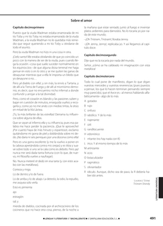 491࡯ LENGUA Y LITERATURA 1.° BACHILLERATO ࡯ © SANTILLANA EDUCACIÓN, S. L. ࡯
Capítulo decimoprimero
Puesto que la viuda Wadman estaba enamorada de mi
tío Toby y mi tío Toby no estaba enamorado de la viuda
Wadman, a la viuda Wadman no le quedaba más reme-
dio que seguir queriendo a mi tío Toby u olvidarse de
todo el asunto.
Pero la viuda Wadman no hizo ni una cosa ni otra.
¡Cielo santo! Me estaba olvidando de que yo coincido un
poco con la manera de ser de la viuda, pues cuando lle-
ga la ocasión –cosa que suele suceder normalmente en
los equinoccios– de que alguna diosa terrenal me haga
pensar en esto o en lo otro y se me quiten las ganas de
desayunar mientras que a ella le importa un bledo que
yo desayune o no…
Pero ¡al diablo con ella!, y sin más, la envío a Tartaria, y
de allí a la Tierra de Fuego y de allí al mismísimo demo-
nio, es decir, que no encuentro nicho infernal a donde
confundir y arrojar a la tal divinidad.
Pero, como el corazón es blando y las pasiones suben y
bajan en cuestión de minutos, enseguida vuelvo a reco-
gerla y, como yo no me ando con medias tintas, la sitúo
en mitad de la Vía Láctea.
¡Tú, la más brillante de las estrellas! Derrama tu influen-
cia sobre alguna de ellas.
Que se vayan al infierno ella y su influencia, pues esa pa-
labra me hace perder la paciencia. ¡Que le aproveche!
¡Por cuanto haya de más hirsuto y espantoso!, exclamo
quitándome mi gorra de piel y doblándola sobre mi de-
do. ¡No daría ni seis peniques por una docena como ella!
Pero es una gorra excelente (y me la vuelvo a poner en
la cabeza apretándola contra mis orejas) y es tibia y sua-
ve sobre todo si uno se la cala como es debido. Pero ¡ay!
nunca me será dada tanta fortuna (con lo que, de nue-
vo, mi filosofía vuelve a naufragar).
No. Nunca meteré el dedo en esa tarta (y con esto aca-
bo con las metáforas).
Corteza y miga.
Lo de dentro y lo de fuera.
Lo de arriba y lo de abajo. La detesto, la odio, la repudio,
me asquea solo verla.
Esto es pimienta
ajo
estragón
sal, y
mierda de diablos, cocinada por el archicocinero de los
cocineros que no hace otra cosa, pienso, de la noche a
la mañana que estar sentado junto al fuego e inventar
platos ardientes para dárnoslos. No lo tocaría yo por na-
da de este mundo.
–¡Oh Tristram, Tristram!, lloraba Jenny.
–¡Oh Jenny, Jenny!, replicaba yo. Y así llegamos al capí-
tulo doce.
Capítulo decimosegundo
Dije que no la tocaría por nada del mundo.
Señor, ¡cómo se ha caldeado mi imaginación con esta
metáfora!
Capítulo decimotercero
Todo lo cual pone de manifiesto, digan lo que digan
vuestras mercedes y vuestras reverencias (pues puestos
a pensar, los que lo hacen terminan pensando siempre
muy parecido), que el AMOR es –al menos hablando alfa-
béticamente– algo de lo más
A gotador
B rujo
C onfuso
D iabólico. Y de lo más
E najenante
F útil
G randilocuente
H edonístico
I rritante (no hay nada con K)
L írico. Y al mismo tiempo de lo más
M artirizante
N ecio
O bstaculizador
P ragmático
S oliviantador
R idículo. Aunque, dicho sea de paso, la R debería ha-
ber ido antes.
LAURENCE STERNE
Tristram Shandy
Sobre el amor
LITERATURAUNIVERSAL
833173 _ 0486-0517.qxd 29/7/08 15:25 Página 491
 