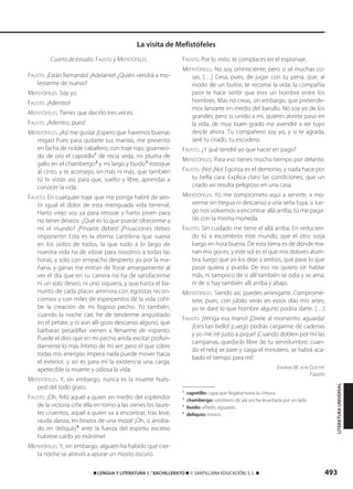 493࡯ LENGUA Y LITERATURA 1.° BACHILLERATO ࡯ © SANTILLANA EDUCACIÓN, S. L. ࡯
Cuarto de estudio. FAUSTO y MEFISTÓFELES.
FAUSTO. ¡Están llamando! ¡Adelante! ¿Quién vendrá a mo-
lestarme de nuevo?
MEFISTÓFELES. Soy yo.
FAUSTO. ¡Adentro!
MEFISTÓFELES. Tienes que decirlo tres veces.
FAUSTO. ¡Adentro, pues!
MEFISTÓFELES. ¡Así me gusta! ¡Espero que haremos buenas
migas! Pues para quitarte tus manías, me presento
en facha de noble caballero, con traje rojo, guarneci-
do de oro el capotillo1
de recia seda, mi pluma de
gallo en el chambergo2
y mi largo y buido3
estoque
al cinto, y te aconsejo, sin más ni más, que también
tú te vistas así, para que, suelto y libre, aprendas a
conocer la vida.
FAUSTO. En cualquier traje que me ponga habré de sen-
tir igual el dolor de esta menguada vida terrenal.
Harto viejo soy ya para retozar y harto joven para
no tener deseos. ¿Qué es lo que puede ofrecerme a
mí el mundo? ¡Privarte debes! ¡Privaciones debes
imponerte! Esta es la eterna cantilena que suena
en los oídos de todos, la que todo a lo largo de
nuestra vida ha de vibrar para nosotros a todas las
horas, y solo con empacho despierto yo por la ma-
ñana, y ganas me entran de llorar amargamente al
ver el día que en su carrera no ha de satisfacerme
ni un solo deseo, ni uno siquiera, y que hasta el ba-
rrunto de cada placer aminora con egoístas recon-
comios y con miles de esperpentos de la vida cohí-
be la creación de mi fogoso pecho. Yo también,
cuando la noche cae, he de tenderme angustiado
en el petate, y ni aun allí gozo descanso alguno, que
bárbaras pesadillas vienen a llenarme de espanto.
Puede el dios que en mi pecho anida excitar profun-
damente lo más íntimo de mi ser; pero el que sobre
todas mis energías impera nada puede mover hacia
el exterior, y así es para mí la existencia una carga,
apetecible la muerte y odiosa la vida.
MEFISTÓFELES. Y, sin embargo, nunca es la muerte hués-
ped del todo grato.
FAUSTO. ¡Oh, feliz aquel a quien en medio del esplendor
de la victoria ciñe ella en torno a las sienes los laure-
les cruentos, aquel a quien va a encontrar, tras leve,
rauda danza, en brazos de una moza! ¡Oh, si arroba-
do en deliquio4
ante la fuerza del espíritu excelso
hubiese caído yo exánime!
MEFISTÓFELES. Y, sin embargo, alguien ha habido que cier-
ta noche se atrevió a apurar un mosto oscuro.
FAUSTO. Por lo visto, te complaces en el espionaje.
MEFISTÓFELES. No soy omnisciente, pero sí sé muchas co-
sas. […] Cesa, pues, de jugar con tu pena, que, al
modo de un buitre, te recome la vida; la compañía
peor te hace sentir que eres un hombre entre los
hombres. Mas no creas, sin embargo, que pretende-
mos lanzarte en medio del barullo. No soy yo de los
grandes; pero si, unido a mí, quieres abrirte paso en
la vida, de muy buen grado me avendré a ser tuyo
desde ahora. Tu compañero soy yo, y si te agrada,
seré tu criado, tu escudero.
FAUSTO. ¿Y qué tendré yo que hacer en pago?
MEFISTÓFELES. Para eso tienes mucho tiempo por delante.
FAUSTO. ¡No! ¡No! Egoísta es el demonio, y nada hace por
tu bella cara. Explica claro las condiciones, que un
criado así resulta peligroso en una casa.
MEFISTÓFELES. Yo me comprometo aquí a servirte, a mo-
verme sin tregua ni descanso a una seña tuya; si lue-
go nos volvemos a encontrar allá arriba, tú me paga-
rás con la misma moneda.
FAUSTO. Sin cuidado me tiene el allá arriba. En reducien-
do tú a escombros este mundo, que el otro surja
luego en hora buena. De esta tierra es de donde ma-
nan mis goces, y este sol es el que mis dolores alum-
bra; luego que yo los deje a ambos, que pase lo que
pasar quiera y pueda. De eso no quiero oír hablar
más, ni tampoco de si allí también se odia y se ama,
ni de si hay también allí arriba y abajo.
MEFISTÓFELES. Siendo así, puedes arriesgarte. Compromé-
tete, pues; con júbilo verás en estos días mis artes;
yo te daré lo que hombre alguno podría darte. […]
FAUSTO. ¡Venga esa mano! ¡Direle al momento: aguarda!
¡Eres tan bello! ¡Luego podrás cargarme de cadenas
y yo me iré justo a pique! ¡Cuando doblen por mí las
campanas, quedarás libre de tu servidumbre; cuan-
do el reloj se pare y caiga el minutero, se habrá aca-
bado el tiempo para mí!
JOHANN W. VON GOETHE
Fausto
1
capotillo: capa que llegaba hasta la cintura.
2
chambergo: sombrero de ala ancha levantada por un lado.
3
buido: afilado, aguzado.
4
deliquio: éxtasis.
La visita de Mefistófeles
LITERATURAUNIVERSAL
833173 _ 0486-0517.qxd 29/7/08 15:25 Página 493
 