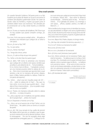 495࡯ LENGUA Y LITERATURA 1.° BACHILLERATO ࡯ © SANTILLANA EDUCACIÓN, S. L. ࡯
Un cazador llamado Guillermo Tell pasea junto a su hijo
Gualterio por la plaza de Altdorf, en la que se encuentra el
sombrero del despótico gobernador Gessler. Por orden de
Gessler, todos los hombres y mujeres que pasen junto al
sombrero deben hacer una reverencia. Tell, distraído por
la conversación con su hijo, olvida hacerla y es detenido
por ello.
GESSLER. Tú eres un maestro de la ballesta, Tell. Dicen que
no hay cazador que pueda competir contigo. ¿Es
verdad?
GUALTERIO. Ya lo creo que es verdad, señor… Mi padre te
atraviesa una manzana que cuelgue de un árbol a
cien pasos.
GESSLER. ¿Es ese tu hijo, Tell?
TELL. Sí, caro señor.
GESSLER. ¿Tienes más hijos?
TELL. Tengo dos chicos, señor.
GESSLER. ¿Y cuál es el hijo al que más quieres?
TELL. Señor, a mis dos hijos los quiero igual.
GESSLER. ¡Bien, Tell! Como tú atraviesas una manzana
que cuelgue de un árbol a cien pasos, tendrás que
acreditar tu arte delante de mí… Toma la ballesta…
En tu misma mano la llevas… Y prepárate a atrave-
sar una manzana puesta sobre la cabeza de tu hi-
jo… Pero mira, te aconsejo que apuntes bien y que
aciertes a dar en la manzana del primer disparo,
pues si fallas, habrás perdido tu cabeza. (Todos ha-
cen gestos de espanto.)
TELL. Señor… ¿Qué cosa tan inaudita exigís de mí?…
¿Yo… sobre la cabeza de mi hijo?… No, que no,
caro señor, no es eso lo que queréis decir… Impí-
dalo el Dios misericordioso… ¡Eso no podéis exigír-
selo en serio a un padre!
GESSLER. Tirarás a la manzana colocada sobre la cabeza
del chico… Lo exijo y lo quiero.
TELL. ¿Voy a apuntar con mi ballesta a la querida cabeza
de mi propio hijo?… ¡Antes me muero!
GESSLER. Dispararás o morirás con tu hijo.
TELL. ¿Voy a ser yo el asesino de mi hijo? Señor, vos no
tenéis hijos… No sabéis cómo se siente un corazón
de padre.
GESSLER. ¡Ah, Tell, muy sensato te has vuelto de pronto!
Me habían dicho que eres un soñador y que te apar-
tas de la manera de ser de los demás hombres. Amas
lo extravagante… Por eso he escogido ahora algo
especialmente arriesgado para ti. […] (Alarga la ma-
no a una rama que cuelga por encima de él.) Aquí está
la manzana. Haced sitio… Que tome la distancia
acostumbrada… Ochenta pasos le doy… Ni más ni
menos… Él se gloriaba de acertar a su enemigo a
cien pasos… ¡Ahora, cazador, acierta y no falles el
blanco! […]
Tell en terrible lucha consigo mismo, le tiemblan las manos,
sus ojos desorbitados se dirigen unas veces al gobernador y
otras al cielo. De pronto echa mano al carcaj, toma otra fle-
cha y se la mete entre el jubón y el pecho. El gobernador ob-
serva todos estos movimientos.
GUALTERIO. (Bajo el tilo.) Padre, dispara, no tengo miedo.
TELL. ¡No hay más remedio! (Se domina y apunta.) […]
STAUFFACHER
1
. (Grita.) ¡La manzana ha caído!
RÖSSELMANN. ¡El chico vive!
MUCHAS VOCES. ¡Ha dado en la manzana!
BERTA. ¡El chico vive! ¡Serenaos, buen padre!
GUALTERIO. (Viene corriendo con la manzana.) Padre, aquí
está la manzana… Ya sabía yo que tú no ibas a herir
a tu hijo. (TELL ha estado con el cuerpo inclinado hacia
delante, como si quisiera seguir la flecha… La ballesta
se le cae de las manos… Al ver venir al chico corre ha-
cia él, con los brazos extendidos, y le alza hasta su cora-
zón con vehemente emoción; en esta postura de des-
ploma sin fuerzas. Todos están conmovidos.)
BERTA. ¡Oh bondad del cielo!
FRIEDRICH VON SCHILLER
Guillermo Tell (Adaptación)
1
Un soldado.
Una cruel sanción
LITERATURAUNIVERSAL
833173 _ 0486-0517.qxd 29/7/08 15:25 Página 495
 