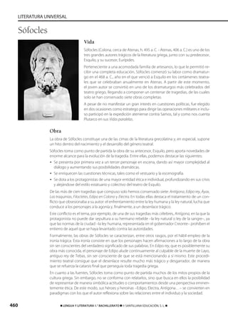 460 ࡯ LENGUA Y LITERATURA 1.° BACHILLERATO ࡯ © SANTILLANA EDUCACIÓN, S. L. ࡯
LITERATURA UNIVERSAL
Vida
Sófocles (Colona, cerca de Atenas, h. 495 a. C. - Atenas, 406 a. C.) es uno de los
tres grandes autores trágicos de la literatura griega, junto con su predecesor,
Esquilo, y su sucesor, Eurípides.
Perteneciente a una acomodada familia de artesanos, lo que le permitió re-
cibir una completa educación, Sófocles comenzó su labor como dramatur-
go en el 468 a. C., año en el que venció a Esquilo en los certámenes teatra-
les que se celebraban anualmente en Atenas. A partir de este momento,
el joven autor se convirtió en uno de los dramaturgos más celebrados del
teatro griego, llegando a componer un centenar de tragedias, de las cuales
solo se han conservado siete obras completas.
A pesar de no manifestar un gran interés en cuestiones políticas, fue elegido
en dos ocasiones como estratego para dirigir las operaciones militares e inclu-
so participó en la expedición ateniense contra Samos, tal y como nos cuenta
Plutarco en sus Vidas paralelas.
Obra
La obra de Sófocles constituye una de las cimas de la literatura grecolatina y, en especial, supone
un hito dentro del nacimiento y el desarrollo del género teatral.
Sófocles toma como punto de partida la obra de su antecesor, Esquilo, pero aporta novedades de
enorme alcance para la evolución de la tragedia. Entre ellas, podemos destacar las siguientes:
• Se presenta por primera vez a un tercer personaje en escena, dando así mayor complejidad al
diálogo y aumentando sus posibilidades dramáticas.
• Se enriquecen las cuestiones técnicas, tales como el vestuario y la escenografía.
• Se dota a los protagonistas de una mayor entidad ética e individual, profundizando en sus crisis
y alejándose del estilo estatuario y colectivo del teatro de Esquilo.
De las más de cien tragedias que compuso solo hemos conservado siete: Antígona, Edipo rey, Áyax,
Las traquinias, Filoctetes, Edipo en Colono y Electra. En todas ellas destaca el tratamiento de un con-
flicto que obsesionaba a su autor: el enfrentamiento entre la ley humana y la ley natural, lucha que
conduce a los personajes a la agonía y, finalmente, a un desenlace trágico.
Este conflicto es el tema, por ejemplo, de una de sus tragedias más célebres, Antígona, en la que la
protagonista no puede dar sepultura a su hermano rebelde –la ley natural o ley de la sangre–, ya
que las normas de la ciudad –la ley humana, representada en el gobernador Creonte– prohíben el
entierro de aquel que se haya levantado contra las autoridades.
Formalmente, las obras de Sófocles se caracterizan, entre otros rasgos, por el hábil empleo de la
ironía trágica. Esta ironía consiste en que los personajes hacen afirmaciones a lo largo de la obra
sin ser conscientes del verdadero significado de sus palabras. En Edipo rey, que es posiblemente su
obra más conocida, el personaje de Edipo alude continuamente al culpable de la muerte de Layo,
antiguo rey de Tebas, sin ser consciente de que se está mencionando a sí mismo. Este procedi-
miento teatral consigue que el desenlace resulte mucho más trágico y desgarrador, de manera
que se refuerza la catarsis final que perseguía toda tragedia griega.
En cuanto a las fuentes, Sófocles toma como punto de partida muchos de los mitos propios de la
cultura griega. Sin embargo, no se conforma con relatarlos, sino que busca en ellos la posibilidad
de representar de manera simbólica actitudes o comportamientos desde una perspectiva eminen-
temente ética. De este modo, sus héroes y heroínas –Edipo, Electra, Antígona…– se convierten en
paradigmas con los que el autor reflexiona sobre las relaciones entre el individuo y la sociedad.
Sófocles
833173 _ 0456-0485.qxd 23/7/08 07:08 Página 460
 