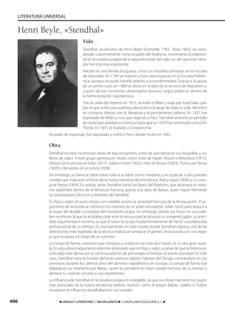 496 ࡯ LENGUA Y LITERATURA 1.° BACHILLERATO ࡯ © SANTILLANA EDUCACIÓN, S. L. ࡯
LITERATURA UNIVERSAL
Vida
Stendhal, seudónimo de Henri Beyle (Grenoble, 1783 - París, 1842), es consi-
derado unánimemente como el padre del Realismo, movimiento fundamen-
tal en la novela europea de la segunda mitad del siglo XIX, del que este narra-
dor fue el primer exponente.
Nacido en una familia burguesa, cursó sus estudios primarios en la escuela
de Grenoble; en 1799 se marchó a París para ingresar en la Escuela Politéc-
nica, aunque no pudo hacerlo debido a una enfermedad. Gracias a la ayuda
de un primo suyo, en 1800 se alistó en el ejército al servicio de Napoleón y,
a partir de ese momento, desempeñó diversos cargos públicos dentro de
la Administración napoleónica.
Tras la caída del Imperio en 1815, se exilió a Milán y viajó por toda Italia, país
por el que sintió una auténtica devoción a lo largo de toda su vida. Allí entró
en contacto directo con la literatura y el pensamiento italiano. En 1821 fue
expulsado de Milán y tuvo que regresar a París. Stendhal atravesó un periodo
de cierta precariedad económica hasta que en 1830 fue nombrado cónsul en
Trieste. En 1831 se trasladó a Civitavecchia.
Acusado de espionaje, fue expulsado y volvió a París, donde murió en 1842.
Obra
Stendhal escribió numerosas obras de tipo ensayístico, entre las que destacan sus biografías y sus
libros de viajes. A este grupo pertenecen títulos como Vidas de Haydn, Mozart y Metastasio (1815),
Historia de la pintura en Italia (1817), Sobre el amor (1822), Vida de Rossini (1823), Paseos por Roma
(1829) o Recuerdos de un turista (1838).
Sin embargo, su fama se debe sobre todo a su labor como novelista y, en especial, a dos grandes
novelas que marcaron el inicio de la nueva narrativa decimonónica: Rojo y negro (1830) y La cartu-
ja de Parma (1839). En ambas obras Stendhal sienta las bases del Realismo, que alcanzará su máxi-
mo esplendor dentro de la literatura francesa gracias a la obra de Balzac, quien siguió fielmente
los presupuestos técnicos y literarios de Stendhal.
En Rojo y negro, el autor retrata con notable acierto la sociedad francesa de la Restauración. El ar-
gumento de la novela se centra en los intentos de un joven estudiante, Julián Sorel, para seducir a
la mujer del alcalde. La torpeza del muchacho acaba, sin embargo, dando sus frutos en una céle-
bre escena en la que la alcaldesa cede ante la ternura que le provoca su inexperto galán. La anéc-
dota argumental es mínima, ya que el autor se ocupa fundamentalmente de hacer una elaborada
pintura social de su tiempo. Es, precisamente, en esta novela donde Stendhal expresa una de las
definiciones más repetidas de la técnica realista al comparar el género de la novela con «un espe-
jo que se pasea a lo largo de un camino».
La cartuja de Parma, narración que compuso y acabó en tan solo dos meses, es su otra gran nove-
la. En esta obra el argumento está más elaborado que en Rojo y negro, a pesar de que la historia re-
sulta algo más densa por la continua adición de personajes e historias al asunto principal. En este
caso, Stendhal narra la historia del joven patricio italiano Fabrizio del Dongo, centrándose en sus
aventuras durante los últimos años del dominio napoleónico en Europa. La cartuja de Parma fue
alabada en su momento por Balzac, quien la consideró la mejor novela francesa de su tiempo y
destacó su carácter cercano y casi espontáneo.
La influencia de Stendhal en la novela europea es innegable, ya que sus obras marcaron los rasgos
más esenciales de la nueva tendencia realista. Autores como el propio Balzac, Galdós o Tolstoi
mostraron la influencia stendhaliana en sus novelas.
Henri Beyle, «Stendhal»
833173 _ 0486-0517.qxd 23/7/08 07:13 Página 496
 