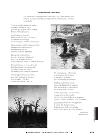 499࡯ LENGUA Y LITERATURA 1.° BACHILLERATO ࡯ © SANTILLANA EDUCACIÓN, S. L. ࡯
Si pienso en Alemania por la noche,
no puedo conciliar el sueño,
y de mis ojos, que no puedo ni cerrar,
brotan ardientes lágrimas.
¡Los años vienen y pasan!
Desde que no he visto a mi madre,
doce han transcurrido ya;
mi añoranza y mi anhelo se acrecientan.
Se acrecientan mi añoranza y mi anhelo.
La viejecita me ha embrujado,
siempre pienso en ella,
viejecita, ¡que Dios la proteja!
La viejecita me ama tanto,
y en las cartas que me ha escrito
veo cómo temblaba su mano,
cuán conmovido estaba su corazón de madre.
Siempre la tengo en el pensamiento.
Doce largos años han transcurrido,
doce largos años han pasado,
sin poderla estrechar entre mis brazos.
Alemania persistirá eternamente,
es un país profundamente sano;
con sus robles y sus tilos,
volveré a encontrarlo siempre.
No ansiaría tanto ir a Alemania,
si no estuviera allí mi madre;
la patria nunca perecerá,
mas la viejecita puede morirse.
Desde que abandoné el país,
tantos han bajado ahí al sepulcro,
a los que yo amé –si los recuento
se me desgarra el corazón–.
Y debo recontarlos –con el número
se va acrecentando mi dolor,
siento como si sus cadáveres se aplastaran
sobre mi pecho–. ¡Loado sea Dios! ¡Se retiran!
¡Loado sea Dios! Por mis venas penetra
la luz del día, clara y francesa;
llega mi mujer, bella como el alba,
y su sonrisa espanta las penas alemanas.
HEINRICH HEINE
Nuevos poemas
Pensamientos nocturnos
LITERATURAUNIVERSAL
El autor recuerda con melancolía su tierra natal y a su familia desde su exilio
parisino, al que se vio condenado debido al tono polémico de sus poemas y
sus artículos.
833173 _ 0486-0517.qxd 29/7/08 15:25 Página 499
 