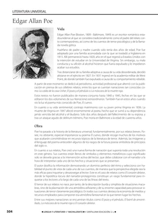 504 ࡯ LENGUA Y LITERATURA 1.° BACHILLERATO ࡯ © SANTILLANA EDUCACIÓN, S. L. ࡯
LITERATURA UNIVERSAL
Vida
Edgar Allan Poe (Boston, 1809 - Baltimore, 1849) es un escritor romántico esta-
dounidense al que se considera tradicionalmente como el padre del relato cor-
to contemporáneo, así como de los cuentos de terror psicológico y de la llama-
da novela gótica.
Huérfano de padre y madre cuando solo tenía dos años de edad, Poe fue
adoptado por una familia acomodada con la que se trasladó a Inglaterra en
1815. Allí permaneció hasta 1820, año en el que regresó a Estados Unidos con
la intención de estudiar en la Universidad de Virginia. Sin embargo, su mala
conducta y su afición al alcohol hicieron que fuera expulsado y le impidieron
acabar sus estudios.
Tras distanciarse de su familia adoptiva a causa de su vida desordenada, decidió
alistarse en el ejército en 1827. En 1831 ingresó en la academia militar de West
Point, de donde también fue expulsado a causa de su comportamiento rebelde.
A partir de este momento se dedicó al periodismo, actividad profesional que alternó con la publi-
cación en prensa de sus célebres relatos, entre los que se cuentan narraciones tan conocidas co-
mo La caída de la casa Usher, El pozo y el péndulo o La máscara de la muerte roja.
Estos textos no fueron publicados de manera conjunta hasta 1840 y 1845, fechas en las que se
editaron los dos volúmenes de sus Narraciones extraordinarias. También fue en estos años cuando
vio la luz el poema más conocido de Poe, El cuervo.
En cuanto a su vida sentimental, contrajo matrimonio con su joven prima Virginia en 1836. La
muerte de Virginia en 1847 afectó enormemente al poeta, hecho que se sumó a su dependencia
jamás vencida del alcohol y el láudano. Solo dos años después del fallecimiento de su esposa, y
tras un ataque agudo de delírium trémens, Poe moría en Baltimore a la edad de cuarenta años.
Obra
Poe ha pasado a la historia de la literatura universal, fundamentalmente, por sus relatos breves. Po-
see, no obstante, especial importancia su poema El cuervo, donde recoge muchos de los motivos
que acabarán convirtiéndose en recursos tópicos de la literatura de terror. Además, las imágenes y
el lenguaje del poema anteceden algunos de los rasgos de la futura poesía simbolista de principios
del siglo XX.
En cuanto a sus relatos, Poe creó una nueva forma de narración que suponía toda una revolución
en este género. Sus cuentos están llenos de símbolos y elementos metafóricos cuyo significado
solo se desvela gracias a la intervención activa del lector, que debe colaborar con el narrador a la
hora de interpretar cada uno de los hechos y situaciones que se presentan.
El autor dosifica la información demostrando un dominio perfecto del ritmo y selecciona con ha-
bilidad el punto de vista de cada uno de sus cuentos, de manera que la perspectiva elegida sea la
más eficaz para inquietar y desasosegar al lector. Este es el caso de relatos como El corazón delator,
donde la hipotética locura del narrador-protagonista constituye un rasgo fundamental para in-
quietar a los lectores a lo largo de cada una de las líneas del texto.
El terror de sus relatos no nace, por tanto, de la descripción burda y simplista de situaciones maca-
bras, sino de la plasmación de una atmósfera asfixiante y de su enorme capacidad para provocar si-
tuaciones de terror claramente psicológico. En todos sus cuentos destaca la economía de medios y
recursos empleados para componer esa atmósfera fantasmal en la que tienen lugar los hechos.
Entre sus mejores narraciones se encuentran títulos como El pozo y el péndulo, El barril de amonti-
llado, La máscara de la muerte roja o El corazón delator.
Edgar Allan Poe
833173 _ 0486-0517.qxd 29/7/08 15:25 Página 504
 
