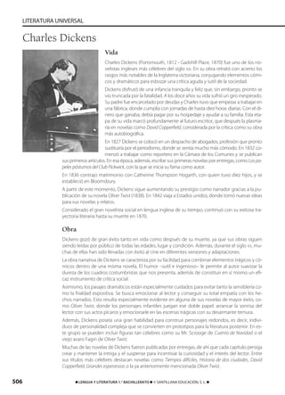 506 ࡯ LENGUA Y LITERATURA 1.° BACHILLERATO ࡯ © SANTILLANA EDUCACIÓN, S. L. ࡯
LITERATURA UNIVERSAL
Vida
Charles Dickens (Portsmouth, 1812 - Gadshill Place, 1870) fue uno de los no-
velistas ingleses más célebres del siglo XIX. En su obra retrató con acierto los
rasgos más notables de la Inglaterra victoriana, conjugando elementos cómi-
cos y dramáticos para esbozar una crítica aguda y sutil de la sociedad.
Dickens disfrutó de una infancia tranquila y feliz que, sin embargo, pronto se
vio truncada por la fatalidad. A los doce años su vida sufrió un giro inesperado.
Su padre fue encarcelado por deudas y Charles tuvo que empezar a trabajar en
una fábrica, donde cumplía con jornadas de hasta diez horas diarias. Con el di-
nero que ganaba, debía pagar por su hospedaje y ayudar a su familia. Esta eta-
pa de su vida marcó profundamente al futuro escritor, que después la plasma-
ría en novelas como David Copperfield, considerada por la crítica como su obra
más autobiográfica.
En 1827 Dickens se colocó en un despacho de abogados, profesión que pronto
sustituiría por el periodismo, donde se sentía mucho más cómodo. En 1832 co-
menzó a trabajar como reportero en la Cámara de los Comunes y se publican
sus primeros artículos. En esa época, además, escribe sus primeras novelas por entregas, como Lospa-
pelespóstumosdelClubPickwick, con la que se inicia su fama como autor.
En 1836 contrajo matrimonio con Catherine Thompson Hogarth, con quien tuvo diez hijos, y se
estableció en Bloomsbury.
A partir de este momento, Dickens sigue aumentando su prestigio como narrador gracias a la pu-
blicación de su novela Oliver Twist (1838). En 1842 viaja a Estados unidos, donde tomó nuevas ideas
para sus novelas y relatos.
Considerado el gran novelista social en lengua inglesa de su tiempo, continuó con su exitosa tra-
yectoria literaria hasta su muerte en 1870.
Obra
Dickens gozó de gran éxito tanto en vida como después de su muerte, ya que sus obras siguen
siendo leídas por público de todas las edades, lugar y condición. Además, durante el siglo XX, mu-
chas de ellas han sido llevadas con éxito al cine en diferentes versiones y adaptaciones.
La obra narrativa de Dickens se caracteriza por su facilidad para combinar elementos trágicos y có-
micos dentro de una misma novela. El humor –sutil e ingenioso– le permite al autor suavizar la
dureza de los cuadros costumbristas que nos presenta, además de constituir en sí mismo un efi-
caz instrumento de crítica social.
Asimismo, los pasajes dramáticos están especialmente cuidados para evitar tanto la sensiblería co-
mo la frialdad expositiva. Se busca emocionar al lector y conseguir su total empatía con los he-
chos narrados. Esto resulta especialmente evidente en alguna de sus novelas de mayor éxito, co-
mo Oliver Twist, donde los personajes infantiles juegan ese doble papel: arrancar la sonrisa del
lector con sus actos pícaros y emocionarle en las escenas trágicas con su desarmante ternura.
Además, Dickens poseía una gran habilidad para construir personajes redondos, es decir, indivi-
duos de personalidad compleja que se convierten en prototipos para la literatura posterior. En es-
te grupo se pueden incluir figuras tan célebres como su Mr. Scrooge de Cuento de Navidad o el
viejo avaro Fagin de Oliver Twist.
Muchas de las novelas de Dickens fueron publicadas por entregas, de ahí que cada capítulo persiga
crear y mantener la intriga y el suspense para incentivar la curiosidad y el interés del lector. Entre
sus títulos más célebres destacan novelas como Tiempos difíciles, Historia de dos ciudades, David
Copperfield, Grandes esperanzas o la ya anteriormente mencionada Oliver Twist.
Charles Dickens
833173 _ 0486-0517.qxd 29/7/08 15:25 Página 506
 