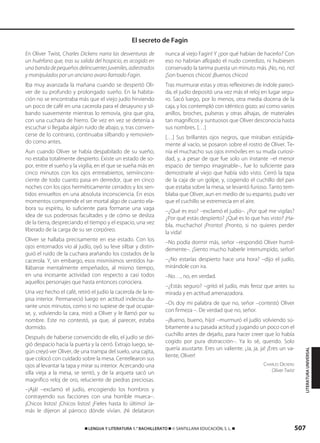 507࡯ LENGUA Y LITERATURA 1.° BACHILLERATO ࡯ © SANTILLANA EDUCACIÓN, S. L. ࡯
En Oliver Twist, Charles Dickens narra las desventuras de
un huérfano que, tras su salida del hospicio, es acogido en
una banda de pequeños delincuentes juveniles, adiestrados
y manipulados por un anciano avaro llamado Fagin.
Iba muy avanzada la mañana cuando se despertó Oli-
ver de su profundo y prolongado sueño. En la habita-
ción no se encontraba más que el viejo judío hirviendo
un poco de café en una cacerola para el desayuno y sil-
bando suavemente mientras lo removía, gira que gira,
con una cuchara de hierro. De vez en vez se detenía a
escuchar si llegaba algún ruido de abajo, y, tras conven-
cerse de lo contrario, continuaba silbando y removien-
do como antes.
Aun cuando Oliver se había despabilado de su sueño,
no estaba totalmente despierto. Existe un estado de so-
por, entre el sueño y la vigilia, en el que se sueña más en
cinco minutos con los ojos entreabiertos, semiincons-
ciente de todo cuanto pasa en derredor, que en cinco
noches con los ojos herméticamente cerrados y los sen-
tidos envueltos en una absoluta inconsciencia. En esos
momentos comprende el ser mortal algo de cuanto ela-
bora su espíritu, lo suficiente para formarse una vaga
idea de sus poderosas facultades y de cómo se desliza
de la tierra, despreciando el tiempo y el espacio, una vez
liberado de la carga de su ser corpóreo.
Oliver se hallaba precisamente en ese estado. Con los
ojos entornados vio al judío, oyó su leve silbar y distin-
guió el ruido de la cuchara arañando los costados de la
cacerola. Y, sin embargo, esos mismísimos sentidos ha-
llábanse mentalmente empeñados, al mismo tiempo,
en una incesante actividad con respecto a casi todos
aquellos personajes que hasta entonces conociera.
Una vez hecho el café, retiró el judío la cacerola de la re-
pisa interior. Permaneció luego en actitud indecisa du-
rante unos minutos, como si no supiese de qué ocupar-
se, y, volviendo la cara, miró a Oliver y le llamó por su
nombre. Este no contestó, ya que, al parecer, estaba
dormido.
Después de haberse convencido de ello, el judío se diri-
gió despacio hacia la puerta y la cerró. Extrajo luego, se-
gún creyó ver Oliver, de una trampa del suelo, una cajita,
que colocó con cuidado sobre la mesa. Centellearon sus
ojos al levantar la tapa y mirar su interior. Acercando una
silla vieja a la mesa, se sentó, y de la arqueta sacó un
magnífico reloj de oro, reluciente de piedras preciosas.
–¡Ajá! –exclamó el judío, encogiendo los hombros y
contrayendo sus facciones con una horrible mueca–.
¡Chicos listos! ¡Chicos listos! ¡Fieles hasta lo último! Ja-
más le dijeron al párroco dónde vivían. ¡Ni delataron
nunca al viejo Fagin! Y ¿por qué habían de hacerlo? Con
eso no habrían aflojado el nudo corredizo, ni hubiesen
conservado la tarima puesta un minuto más. ¡No, no, no!
¡Son buenos chicos! ¡Buenos chicos!
Tras murmurar estas y otras reflexiones de índole pareci-
da, el judío depositó una vez más el reloj en lugar segu-
ro. Sacó luego, por lo menos, otra media docena de la
caja, y los contempló con idéntico gozo; así como varios
anillos, broches, pulseras y otras alhajas, de materiales
tan magníficos y suntuosos que Oliver desconocía hasta
sus nombres. […]
[…] Sus brillantes ojos negros, que miraban estúpida-
mente al vacío, se posaron sobre el rostro de Oliver. Te-
nía el muchacho sus ojos inmóviles en su muda curiosi-
dad, y, a pesar de que fue solo un instante –el menor
espacio de tiempo imaginable–, fue lo suficiente para
demostrarle al viejo que había sido visto. Cerró la tapa
de la caja de un golpe, y, cogiendo el cuchillo del pan
que estaba sobre la mesa, se levantó furioso. Tanto tem-
blaba que Oliver, aun en medio de su espanto, pudo ver
que el cuchillo se estremecía en el aire.
–¿Qué es eso? –exclamó el judío–. ¿Por qué me vigilas?
¿Por qué estás despierto? ¿Qué es lo que has visto? ¡Ha-
bla, muchacho! ¡Pronto! ¡Pronto, si no quieres perder
la vida!
–No podía dormir más, señor –respondió Oliver humil-
demente–. ¡Siento mucho haberle interrumpido, señor!
–¿No estarías despierto hace una hora? –dijo el judío,
mirándole con ira.
–No…, no, en verdad.
–¿Estás seguro? –gritó el judío, más feroz que antes su
mirada y en actitud amenazadora.
–Os doy mi palabra de que no, señor –contestó Oliver
con firmeza –. De verdad que no, señor.
–¡Bueno, bueno, hijo! –murmuró el judío volviendo sú-
bitamente a su pasada actitud y jugando un poco con el
cuchillo antes de dejarlo, para hacer creer que lo había
cogido por pura distracción–. Ya lo sé, querido. Solo
quería asustarte. Eres un valiente. ¡Ja, ja, ja! ¡Eres un va-
liente, Oliver!
CHARLES DICKENS
Oliver Twist
El secreto de Fagin
LITERATURAUNIVERSAL
833173 _ 0486-0517.qxd 29/7/08 15:25 Página 507
 
