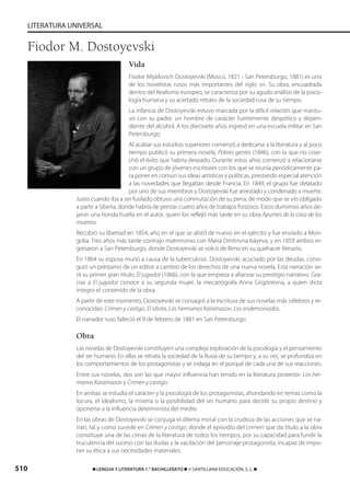 510 ࡯ LENGUA Y LITERATURA 1.° BACHILLERATO ࡯ © SANTILLANA EDUCACIÓN, S. L. ࡯
LITERATURA UNIVERSAL
Vida
Fiodor Mijáilovich Dostoyevski (Moscú, 1821 - San Petersburgo, 1881) es uno
de los novelistas rusos más importantes del siglo XIX. Su obra, encuadrada
dentro del Realismo europeo, se caracteriza por su agudo análisis de la psico-
logía humana y su acertado retrato de la sociedad rusa de su tiempo.
La infancia de Dostoyevski estuvo marcada por la difícil relación que mantu-
vo con su padre, un hombre de carácter fuertemente despótico y depen-
diente del alcohol. A los diecisiete años ingresó en una escuela militar en San
Petersburgo.
Al acabar sus estudios superiores comenzó a dedicarse a la literatura y al poco
tiempo publicó su primera novela, Pobres gentes (1846), con la que no cose-
chó el éxito que habría deseado. Durante estos años comenzó a relacionarse
con un grupo de jóvenes escritores con los que se reunía periódicamente pa-
ra poner en común sus ideas artísticas y políticas, prestando especial atención
a las novedades que llegaban desde Francia. En 1849, el grupo fue delatado
por uno de sus miembros y Dostoyevski fue arrestado y condenado a muerte.
Justo cuando iba a ser fusilado obtuvo una conmutación de su pena, de modo que se vio obligado
a partir a Siberia, donde habría de prestar cuatro años de trabajos forzosos. Estos durísimos años de-
jaron una honda huella en el autor, quien los reflejó más tarde en su obra Apuntes de la casa de los
muertos.
Recobró su libertad en 1854, año en el que se alistó de nuevo en el ejército y fue enviado a Mon-
golia. Tres años más tarde contrajo matrimonio con Maria Dmítrivna Isáyeva, y en 1859 ambos re-
gresaron a San Petersburgo, donde Dostoyevski se volcó de lleno en su quehacer literario.
En 1864 su esposa murió a causa de la tuberculosis. Dostoyevski, acuciado por las deudas, consi-
guió un préstamo de un editor a cambio de los derechos de una nueva novela. Esta narración se-
rá su primer gran título, El jugador (1866), con la que empieza a afianzar su prestigio narrativo. Gra-
cias a El jugador conoce a su segunda mujer, la mecanógrafa Anna Grigórievna, a quien dicta
íntegro el contenido de la obra.
A partir de este momento, Dostoyevski se consagró a la escritura de sus novelas más célebres y re-
conocidas: Crimen y castigo, El idiota, Los hermanos Karamazov, Los endemoniados.
El narrador ruso falleció el 9 de febrero de 1881 en San Petersburgo.
Obra
Las novelas de Dostoyevski constituyen una compleja exploración de la psicología y el pensamiento
del ser humano. En ellas se retrata la sociedad de la Rusia de su tiempo y, a su vez, se profundiza en
los comportamientos de los protagonistas y se indaga en el porqué de cada una de sus reacciones.
Entre sus novelas, dos son las que mayor influencia han tenido en la literatura posterior: Los her-
manos Karamazov y Crimen y castigo.
En ambas se estudia el carácter y la psicología de los protagonistas, ahondando en temas como la
locura, el idealismo, la miseria o la posibilidad del ser humano para decidir su propio destino y
oponerse a la influencia determinista del medio.
En las obras de Dostoyevski se conjuga el dilema moral con la crudeza de las acciones que se na-
rran, tal y como sucede en Crimen y castigo, donde el episodio del crimen que da título a la obra
constituye una de las cimas de la literatura de todos los tiempos, por su capacidad para fundir la
truculencia del suceso con las dudas y la vacilación del personaje protagonista, incapaz de impo-
ner su ética a sus necesidades materiales.
Fiodor M. Dostoyevski
833173 _ 0486-0517.qxd 23/7/08 07:13 Página 510
 