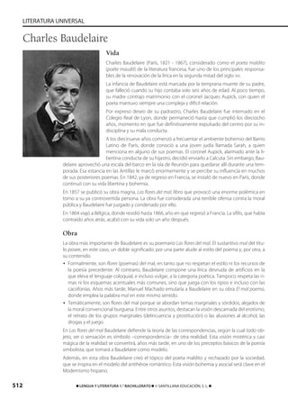 512 ࡯ LENGUA Y LITERATURA 1.° BACHILLERATO ࡯ © SANTILLANA EDUCACIÓN, S. L. ࡯
LITERATURA UNIVERSAL
Vida
Charles Baudelaire (París, 1821 - 1867), considerado como el poeta maldito
(poète maudit) de la literatura francesa, fue uno de los principales responsa-
bles de la renovación de la lírica en la segunda mitad del siglo XIX.
La infancia de Baudelaire está marcada por la temprana muerte de su padre,
que falleció cuando su hijo contaba solo seis años de edad. Al poco tiempo,
su madre contrajo matrimonio con el coronel Jacques Aupick, con quien el
poeta mantuvo siempre una compleja y difícil relación.
Por expreso deseo de su padrastro, Charles Baudelaire fue internado en el
Colegio Real de Lyon, donde permaneció hasta que cumplió los dieciocho
años, momento en que fue definitivamente expulsado del centro por su in-
disciplina y su mala conducta.
A los diecinueve años comenzó a frecuentar el ambiente bohemio del Barrio
Latino de París, donde conoció a una joven judía llamada Sarah, a quien
menciona en alguno de sus poemas. El coronel Aupick, alarmado ante la li-
bertina conducta de su hijastro, decidió enviarlo a Calcuta. Sin embargo, Bau-
delaire aprovechó una escala del barco en la isla de Reunión para quedarse allí durante una tem-
porada. Esa estancia en las Antillas le marcó enormemente y se percibe su influencia en muchos
de sus posteriores poemas. En 1842, ya de regreso en Francia, se instaló de nuevo en París, donde
continuó con su vida libertina y bohemia.
En 1857 se publicó su obra magna, Las flores del mal, libro que provocó una enorme polémica en
torno a su ya controvertida persona. La obra fue considerada una terrible ofensa contra la moral
pública y Baudelaire fue juzgado y condenado por ello.
En 1864 viajó a Bélgica, donde residió hasta 1866, año en que regresó a Francia. La sífilis, que había
contraído años atrás, acabó con su vida solo un año después.
Obra
La obra más importante de Baudelaire es su poemario Las flores del mal. El sustantivo mal del títu-
lo posee, en este caso, un doble significado: por una parte alude al estilo del poema y, por otra, a
su contenido.
• Formalmente, son flores (poemas) del mal, en tanto que no respetan el estilo ni los recursos de
la poesía precedente. Al contrario, Baudelaire compone una lírica desnuda de artificios en la
que eleva el lenguaje coloquial, e incluso vulgar, a la categoría poética. Tampoco respeta las ri-
mas ni los esquemas acentuales más comunes, sino que juega con los ripios e incluso con las
cacofonías. Años más tarde, Manuel Machado emularía a Baudelaire en su obra El mal poema,
donde emplea la palabra mal en este mismo sentido.
• Temáticamente, son flores del mal porque se abordan temas marginales y sórdidos, alejados de
la moral convencional burguesa. Entre otros asuntos, destacan la visión descarnada del erotismo,
el retrato de los grupos marginales (delincuencia y prostitución) o las alusiones al alcohol, las
drogas y el juego.
En Las flores del mal Baudelaire defiende la teoría de las correspondencias, según la cual todo ob-
jeto, ser o sensación es símbolo –correspondencia– de otra realidad. Esta visión mistérica y casi
mágica de la realidad se convertirá, años más tarde, en uno de los preceptos básicos de la poesía
simbolista, que tomará a Baudelaire como modelo.
Además, en esta obra Baudelaire creó el tópico del poeta maldito y rechazado por la sociedad,
que se inspira en el modelo del antihéroe romántico. Esta visión bohemia y asocial será clave en el
Modernismo hispano.
Charles Baudelaire
833173 _ 0486-0517.qxd 23/7/08 07:13 Página 512
 