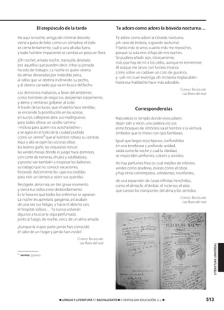513࡯ LENGUA Y LITERATURA 1.° BACHILLERATO ࡯ © SANTILLANA EDUCACIÓN, S. L. ࡯
El crepúsculo de la tarde
He aquí la noche, amiga del criminal desvelo;
viene a paso de lobo como un cómplice; el cielo
se cierra lentamente, cual si una alcoba fuera,
y todo hombre impaciente se cambia un poco en fiera.
¡Oh noche!, amada noche, tranquila, deseada
por aquellos que pueden decir: «Hoy la jornada
ha sido de trabajo». La noche es quien serena
las almas devoradas por indecible pena,
al sabio que se obstina inclinando su pecho,
y al obrero cansado que va en busca del lecho.
Los demonios malsanos, a favor del ambiente,
como hombres de negocios, despiertan torpemente,
y aleros y ventanas golpean al volar.
A través de las luces, que el viento hace temblar,
se enciende la prostitución en las aceras;
en sucios callejones abre sus madrigueras;
para todos ofrece un oculto camino
–incluso para quien nos acecha ladino–,
y se agita en el lodo de la ciudad podrida
como un verme1
que al hombre robara su comida.
Aquí y allá se oyen las cocinas silbar,
los teatros gañir, las orquestas roncar;
las verdes mesas donde el juego hace primores,
con corte de rameras, chulos y estafadores;
y pronto van también a empezar los ladrones
su trabajo que no conoce vacaciones,
forzando dulcemente las cajas escondidas
para vivir un tiempo y vestir sus queridas.
Recógete, alma mía, en tan grave momento
y cierra tus oídos a ese desbordamiento.
Es la hora en que todos los enfermos se agravan.
La noche les aprieta la garganta; así acaban
de una vez sus fatigas, y hacia el abismo van;
el hospital solloza… Ya nunca volverán
algunos a buscar la sopa perfumada
junto al fuego, de noche, cerca de un alma amada.
¡Aunque la mayor parte jamás han conocido
el calor de un hogar y jamás han vivido!
CHARLES BAUDELAIRE
Las flores del mal
1
verme: gusano.
Te adoro como adoro la bóveda nocturna…
Te adoro como adoro la bóveda nocturna,
¡oh vaso de tristeza, o grande taciturna!
Y tanto más te amo, cuanto más me reproches,
porque tú sola eres el lujo de mis noches.
Se pudiera añadir aún, irónicamente,
más que hay de mí a los cielos, aunque es irreverente.
Al ataque me lanzo con furores insanos
como sobre un cadáver un coro de gusanos,
y –¡oh mi cruel enemiga, oh mi bestia implacable!–
hasta esa frialdad te hace más adorable.
CHARLES BAUDELAIRE
Las flores del mal
Correspondencias
Naturaleza es templo donde vivos pilares
dejan salir a veces una palabra oscura;
entre bosques de símbolos va el hombre a la ventura,
símbolos que lo miran con ojos familiares.
Igual que largos ecos lejanos, confundidos
en una tenebrosa y profunda unidad,
vasta como la noche y cual la claridad,
se responden perfumes, colores y sonidos.
Así hay perfumes frescos cual mejillas de infantes,
verdes como praderas, dulces como el oboe,
y hay otros corrompidos, estridentes, triunfantes,
de una expansión de cosas infinitas henchidos,
como el almizcle, el ámbar, el incienso, el aloe,
que cantan los transportes del alma y los sentidos.
CHARLES BAUDELAIRE
Las flores del mal
LITERATURAUNIVERSAL
833173 _ 0486-0517.qxd 29/7/08 15:25 Página 513
 