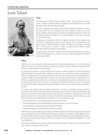 514 ࡯ LENGUA Y LITERATURA 1.° BACHILLERATO ࡯ © SANTILLANA EDUCACIÓN, S. L. ࡯
LITERATURA UNIVERSAL
Vida
León Nikoláyevich Tolstoi (Yásnaia Polaina, 1828 - 1910) es, junto con Dosto-
yevski, el mayor novelista realista de la literatura rusa del siglo XIX y uno de los
grandes autores de la literatura universal.
Hijo de un terrateniente noble, Tolstoi quedó huérfano de padre y madre a
los nueve años. En ese momento tuvo que trasladarse junto con sus her-
manos a Kazán, donde fueron tutelados por familiares paternos. Tolstoi co-
mienza los estudios de Derecho en la Universidad de Kazán y los concluye
en San Petersburgo.
Finalizados sus estudios, se alistó en el ejército, donde entró en contacto con
los cosacos y participó en la guerra contra Turquía. Tras sus experiencias mili-
tares, regresó a San Petersburgo, donde se instaló de nuevo para continuar
con su vida anterior. Cuando su mujer cae gravemente enferma, Tolstoi
abandona definitivamente la vida pública.
A partir de este momento se dedica intensamente a la literatura y escribe sus
novelas más importantes, como Los cosacos (1863), Ana Karenina (1867) o
Guerra y paz (1869).
Obra
Tolstoi es uno de los máximos representantes de la novela realista del siglo XIX. En sus narraciones
realiza un retrato sutil y verosímil de la sociedad de su tiempo, además de penetrar hábilmente en
el alma y la psicología de sus personajes.
En Ana Karenina, elabora su propia versión de la materia novelesca creada por Gustave Flaubert en
Madame Bovary. En este caso, Ana se diferencia de Emma en que la primera llega a abandonar el
hogar conyugal para vivir su apasionada historia de amor con el conde Vronsky, desafiando de es-
te modo todas las convenciones de su época. Sin embargo, este desafío es impensable en su
tiempo y acabará conduciendo a Ana a tomar una terrible decisión: suicidarse tirándose a las vías
de un tren que pondrá fin a su vida y a su continuo sufrimiento. Al parecer, Tolstoi se inspiró en
una mujer real –María Hartung, la hermana de Pushkin– para componer el personaje central de su
novela.
En Guerra y paz, Tolstoi creó una novela mucho más coral, con un protagonista que podríamos
considerar colectivo. En esta novela, el autor retrata las vicisitudes de un grupo de personajes du-
rante cincuenta años de la historia reciente rusa, desde las contiendas napoleónicas hasta 1850
aproximadamente. En la trama de la novela se entrelazan las historias de cuatro familias y, a su vez,
dentro de cada una de ellas destaca la presencia de un personaje principal:
– la familia Bezhukov, a la que pertenece el personaje de Pierre;
– la familia Volkonsky, a la que pertenecen el príncipe Andrei y la princesa María;
– la familia Rostov, a la que pertenecen Natasha y Nikolai;
– la familia Kuraguin, a la que pertenecen Elena y Anatoly.
Además, junto con los personajes de ficción, también aparecen numerosos personajes históricos
cuya psicología está mucho menos definida, ya que su presencia cumple un doble objetivo: afian-
zar la verosimilitud de los hechos narrados y desempeñar pequeños roles actanciales o funciona-
les. Entre estos personajes históricos destacan nombres como el emperador Napoleón I o el zar
ruso Alejandro I.
Otras obras importantes de Tolstoi, además de la mencionada Los cosacos, son La muerte de Iván
Ilich, La sonata a Kreutzer y Resurrección.
León Tolstoi
833173 _ 0486-0517.qxd 23/7/08 07:13 Página 514
 