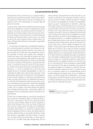 515࡯ LENGUA Y LITERATURA 1.° BACHILLERATO ࡯ © SANTILLANA EDUCACIÓN, S. L. ࡯
Ana Karenina visita a su hermano y a su cuñada en Moscú,
donde conoce casualmente al joven conde Vronsky. Ella es-
tá casada y se mantiene fiel a su esposo; sin embargo, en su
regreso en tren a San Petersburgo, no consigue dejar de
pensar en el conde.
«¡Gracias a Dios, todo ha terminado!», fue lo primero que
pensó Ana Arkadievna cuando se despidió por última
vez de su hermano, el cual permaneció en el andén, im-
pidiendo la entrada al vagón, hasta que sonó por terce-
ra vez la campana. Ana se sentó en su asiento al lado de
Anushka, examinando todo en torno suyo, a la media
luz del coche cama. «¡Gracias a Dios, mañana veré a Se-
riota y a Alexey Alexandrovich y reanudaré mi agradable
vida habitual!»
[…] Al principio no pudo leer. Le molestaba el ajetreo y
el ir y venir de la gente; cuando el tren se puso en mar-
cha fue imposible no prestar atención a los ruidos; lue-
go se distrajo con la nieve que caía, azotando la ventani-
lla izquierda, el revisor que pasaba, bien abrigado y
cubierto de nieve, y los comentarios respecto de la bo-
rrasca que se desencadenaba. Más adelante seguía repi-
tiéndose lo mismo, el traqueteo, la nieve en la ventanilla,
los bruscos cambios de temperatura, pasando del calor
al frío, y viceversa; los mismos rostros en la penumbra y
las mismas voces; pero Ana leía ya, enterándose del ar-
gumento. […] Ana se enteraba de lo que leía, pero
aquella lectura le resultaba desagradable, es decir, le
molestaba el reflejo de la vida de otras personas. Tenía
demasiados deseos de vivir ella misma. Si la protagonis-
ta de la novela cuidaba a un enfermo, sentía deseos de
andar con pasos silenciosos en la habitación de aquel; si
un miembro del Parlamento había pronunciado un dis-
curso, deseaba pronunciarlo ella; si lady Mary cabalgaba
tras de su jauría, exacerbando a su nuera y asombrando
a todos con su audacia, Ana sentía deseos de galopar.
Pero no había nada que hacer, y Ana daba vueltas a la
plegadera1
entre sus pequeñas manos, tratando de se-
guir leyendo.
El héroe de la novela estaba ya a punto de conseguir lo
que constituye la felicidad inglesa: el título de barón y
una finca, y Ana deseó ir allí con él, cuando de pronto
creyó que aquel hombre debía de sentir vergüenza y
ella la sintió también. Pero ¿por qué sentía vergüenza?
«¿De qué me avergüenzo?», se preguntó, asombrada y
resentida. Dejó el libro y se recostó en la butaca, apre-
tando la plegadera entre las manos. No había nada ver-
gonzoso. Repasó todos sus recuerdos de Moscú. Todos
eran buenos y agradables. Recordó el baile, a Vronsky,
con su rostro sumiso de enamorado, y el trato que tu-
viera con él: no había nada para avergonzarse. Pero al
mismo tiempo, precisamente en este punto de sus re-
cuerdos, la sensación de vergüenza aumentó, como si
una voz interior le dijera cuando pensaba en Vronsky:
«Te ha sido muy agradable, te ha sido muy agradable».
«Bueno, ¿y qué? –se preguntó con decisión–. ¿Qué sig-
nifica esto? ¿Acaso temía enfrentarme con una cosa así?
¿Es posible que entre ese oficial tan joven y yo existan o
puedan existir otras relaciones que las que tengo con
cualquier conocido?» Sonrió con desprecio, abriendo de
nuevo el libro; pero ahora le era completamente impo-
sible entender lo que leía. Pasó la plegadera por el cris-
tal, después apoyó en su mejilla la superficie lisa y fría y
poco le faltó para echarse a reír: tal fue la alegría que la
invadió de pronto. Notó que los nervios se le ponían ca-
da vez más tensos, como cuerdas enrolladas en unas
anillas. Y sintió que los ojos se le abrían cada vez más, los
dedos de sus manos y de sus pies se movían inquietos,
algo la ahogaba en su interior y todo lo que veía y oía en
aquella penumbra la impresionaba extraordinariamen-
te. A cada momento la asaltaban las dudas: ¿avanzaba el
tren, retrocedía o estaba parado? ¿Era a Anushka a quien
tenía a su lado o a una persona extraña? «¿Qué hay en
aquella percha? ¿Un gabán de pieles o un animal? ¿Soy
yo o es otra persona?» Temía entregarse a aquel estado
de inconsciencia. Pero algo la arrastraba a él, a pesar de
que podía entregarse o no según su voluntad. Se levan-
tó para recobrarse, separó la manta y se quitó la capa.
Por un momento volvió en sí, comprendiendo que el
hombre delgado del abrigo largo, al que le faltaba un
botón, era el encargado de la calefacción y que había
entrado para mirar el termómetro, que el viento y la nie-
ve habían penetrado tras de él por la puerta; pero des-
pués, todo se confundió de nuevo…
LEÓN TOLSTOI
Ana Karenina
1
plegadera: instrumento a manera de cuchillo
con el que se pliega o corta papel.
Los pensamientos de Ana
LITERATURAUNIVERSAL
833173 _ 0486-0517.qxd 29/7/08 15:25 Página 515
 