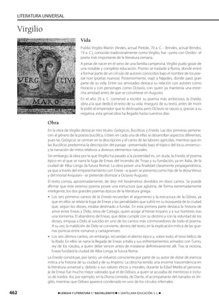 462 ࡯ LENGUA Y LITERATURA 1.° BACHILLERATO ࡯ © SANTILLANA EDUCACIÓN, S. L. ࡯
LITERATURA UNIVERSAL
Vida
Publio Virgilio Marón (Andes, actual Pietole, 70 a. C. - Brindes, actual Brindisi,
19 a. C.), conocido tradicionalmente como Virgilio, fue –junto con Ovidio– el
poeta más importante de la literatura romana.
A pesar de nacer en el seno de una familia campesina, Virgilio pudo gozar de
una notable y completa educación. Pronto se trasladó a Roma, donde entró
a formar parte de un círculo de autores conocidos bajo el nombre de los poe-
tae novi (poetas nuevos). Posteriormente, viajó a Nápoles, donde pasó gran
parte de su vida. Entre sus amistades destaca su relación con autores como
Horacio y con personajes como Octavio, con quien ya mantenía una estre-
cha amistad antes de que se convirtiese en Augusto.
En el año 29 a. C. comenzó a escribir su poema más ambicioso, la Eneida,
obra a la que dedicó el resto de su vida. Inseguro de su texto, antes de morir
le pidió al emperador que lo destruyera, pero Octavio se opuso y, gracias a su
negativa, esta genial obra ha llegado hasta nuestros días.
Obra
En la obra de Virgilio destacan tres títulos: Geórgicas, Bucólicas y Eneida. Las dos primeras pertene-
cen al género de la poesía bucólica, si bien en cada una de ellas se desarrollan aspectos diferentes,
pues las Geórgicas se centran en la descripción y el canto de las labores agrícolas, mientras que en
las Bucólicas predomina la descripción del paisaje –presentado bajo el tópico del locus amoenus–
y la narración de mitos relativos a diversos elementos naturales.
Sin embargo, la obra por la que Virgilio ha pasado a la posteridad es, sin duda, la Eneida, el poema
épico en el que se narra la fuga de Eneas del incendio de Troya y su fundación, ya en Italia, de la
ciudad de Alba Longa (la futura Roma). La obra posee una finalidad claramente propagandística,
ya que a través del emparentamiento con Eneas –a quien se presenta como hijo de la diosa Venus
y del mortal Anquises– se pretende divinizar a Octavio Augusto.
El texto consta, aproximadamente, de diez mil hexámetros divididos en doce cantos. Se puede
afirmar que este extenso poema posee una estructura que aglutina, de forma extremadamente
inteligente, los dos grandes poemas épicos de la literatura griega:
• Los seis primeros cantos de la Eneida recuerdan el argumento y la estructura de la Odisea, ya
que en ellos se relata la fuga de Eneas y las penalidades que sufrió en su búsqueda de la ciudad
que, según los dioses, estaba destinado a fundar. En esta primera parte destaca la historia de
amor entre Eneas y Dido, reina de Cartago, quien acoge al héroe troyano y a sus hombres tras
una tormenta. El abandono de Eneas, que debe cumplir con su destino y con la voluntad de los
dioses, empuja a Dido al suicidio en uno de los cantos más conmovedores de todo el poema.
A su vez, la maldición de Dido se convierte, dentro del texto, en la explicación mítica de las gue-
rras púnicas entre romanos y cartaginenses.
• Los seis últimos cantos, sin embargo, recuerdan el aliento épico y, sobre todo, el tono bélico de
la Ilíada. En ellos se narra la llegada de Eneas a Italia y sus enfrentamientos armados con Turno,
rey de los rútulos, a quien debe vencer antes de instalarse definitivamente allí. Tras la victoria,
Eneas fundará la ciudad de Alba Longa, la futura Roma.
La Eneida constituye, por tanto, un esfuerzo consciente por parte de su autor de dotar de esencia
mítica a la historia de su ciudad y de su Imperio. La obra ha tenido una enorme trascendencia en
la literatura universal y, debido a sus valores éticos y morales, durante la Edad Media el persona-
je de Eneas fue mucho mejor valorado que el de Odiseo, a quien se acusaba de mentiroso e inclu-
so de traidor. Así, por ejemplo, en la Divina comedia, de Dante, el acompañante del narrador es Vir-
gilio, mientras que Odiseo aparece condenado en uno de los círculos infernales.
Virgilio
833173 _ 0456-0485.qxd 23/7/08 07:08 Página 462
 